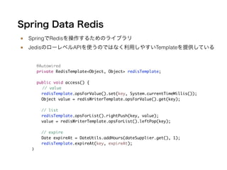 Spring Data Redis
■ SpringでRedisを操作するためのライブラリ
■ JedisのローレベルAPIを使うのではなく利用しやすいTemplateを提供している
!
@Autowired	
private RedisTemplate<Object, Object> redisTemplate;	
!
public void access() {	
	 // value	
redisTemplate.opsForValue().set(key, System.currentTimeMillis());	
Object value = redisWriterTemplate.opsForValue().get(key);	
	
// list 	
redisTemplate.opsForList().rightPush(key, value);	
value = redisWriterTemplate.opsForList().leftPop(key);	
	
// expire	
Date expireAt = DateUtils.addHours(dateSupplier.get(), 1);	
redisTemplate.expireAt(key, expireAt);	
}!
 