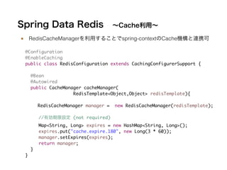 Spring Data Redis ∼Cache利用∼
■ RedisCacheManagerを利用することでspring-contextのCache機構と連携可
@Configuration	
@EnableCaching	
public class RedisConfiguration extends CachingConfigurerSupport {	
!
@Bean	
@Autowired	
public CacheManager cacheManager(	
	 	 	 	 	 	 RedisTemplate<Object,Object> redisTemplate){	
	
RedisCacheManager manager = new RedisCacheManager(redisTemplate);	
!
//有効期限設定 (not required)	
Map<String, Long> expires = new HashMap<String, Long>(); 	
expires.put("cache.expire.180", new Long(3 * 60));	
manager.setExpires(expires);	
return manager; 	
}	
}
 