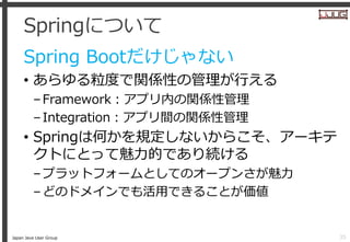 Japan Java User Group
Springについて
Spring Bootだけじゃない
• あらゆる粒度で関係性の管理が行える
–Framework：アプリ内の関係性管理
–Integration：アプリ間の関係性管理
• Spr...
