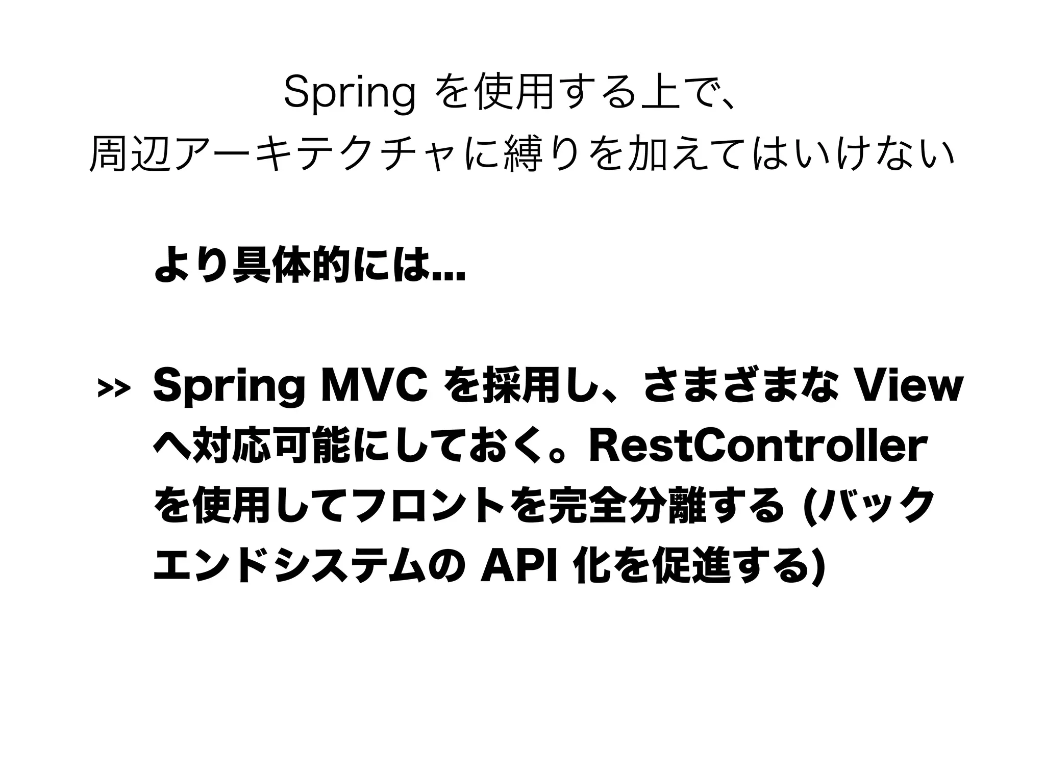 Spring を使用する上で、 
周辺アーキテクチャに縛りを加えてはいけない
より具体的には...
>> Spring MVC を採用し、さまざまな View
へ対応可能にしておく。RestController
を使用してフロントを完全分離する (バック
エンドシステムの API 化を促進する)
 