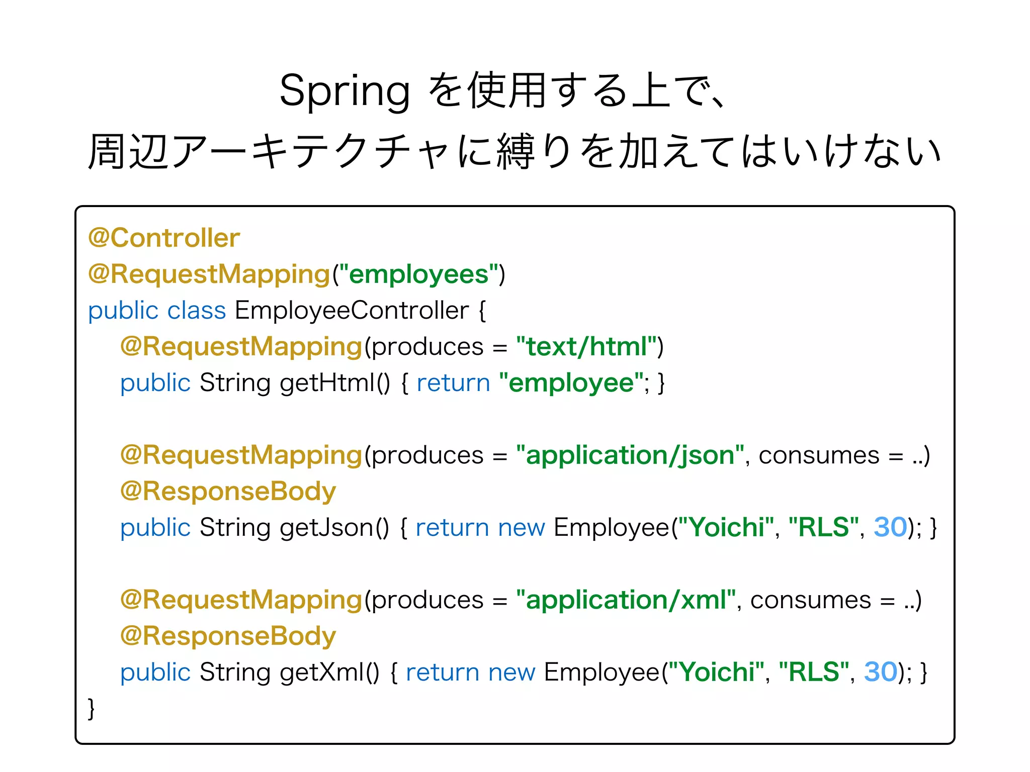 Spring を使用する上で、 
周辺アーキテクチャに縛りを加えてはいけない
@Controller 
@RequestMapping("employees") 
public class EmployeeController { 
@RequestMapping(produces = "text/html")
public String getHtml() { return "employee"; } 
 
@RequestMapping(produces = "application/json", consumes = ..) 
@ResponseBody 
public String getJson() { return new Employee("Yoichi", "RLS", 30); }
@RequestMapping(produces = "application/xml", consumes = ..) 
@ResponseBody 
public String getXml() { return new Employee("Yoichi", "RLS", 30); }
}
 