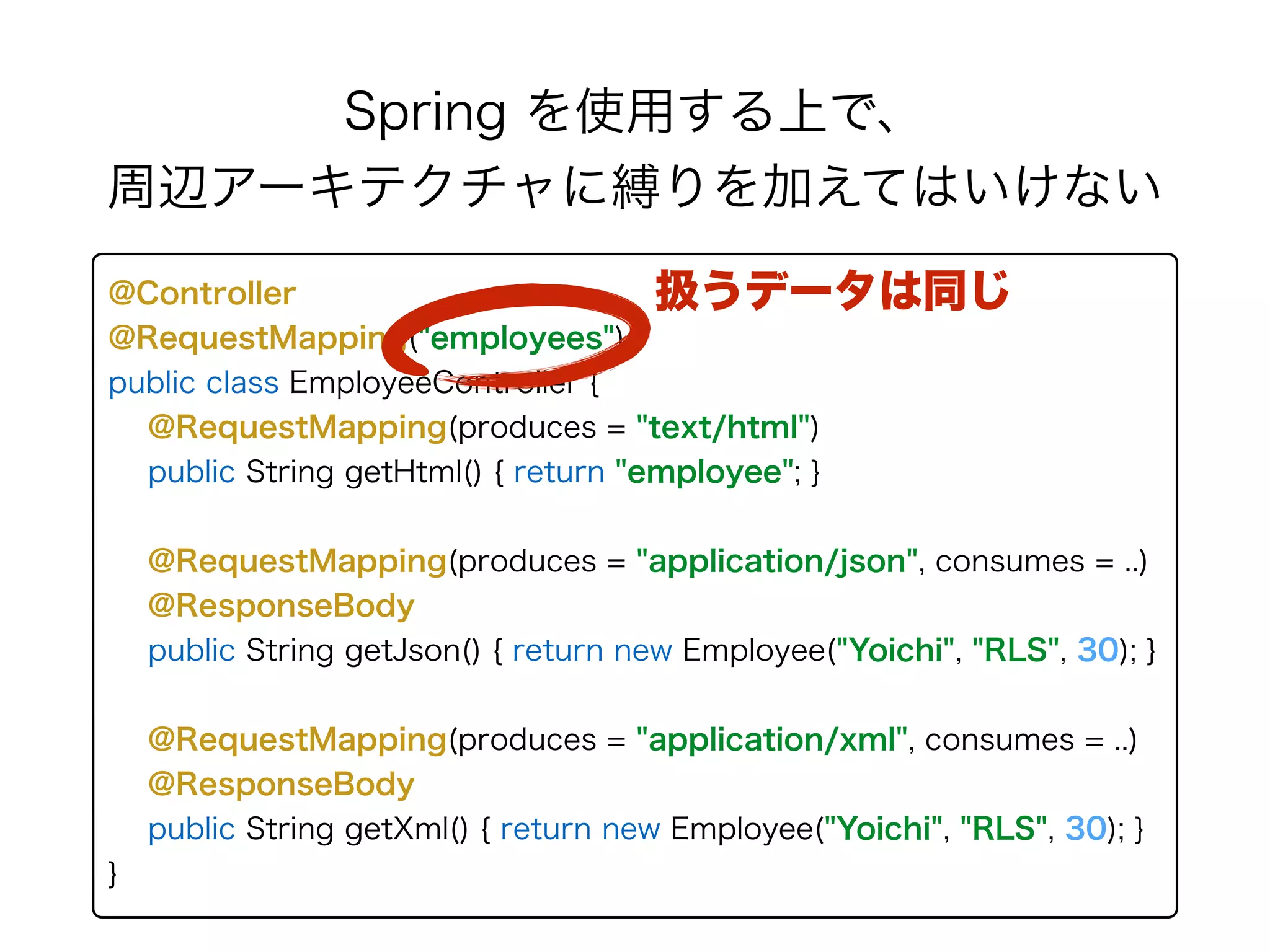 Spring を使用する上で、 
周辺アーキテクチャに縛りを加えてはいけない
@Controller 
@RequestMapping("employees") 
public class EmployeeController { 
@RequestMapping(produces = "text/html")
public String getHtml() { return "employee"; } 
 
@RequestMapping(produces = "application/json", consumes = ..) 
@ResponseBody 
public String getJson() { return new Employee("Yoichi", "RLS", 30); }
@RequestMapping(produces = "application/xml", consumes = ..) 
@ResponseBody 
public String getXml() { return new Employee("Yoichi", "RLS", 30); }
}
扱うデータは同じ
 