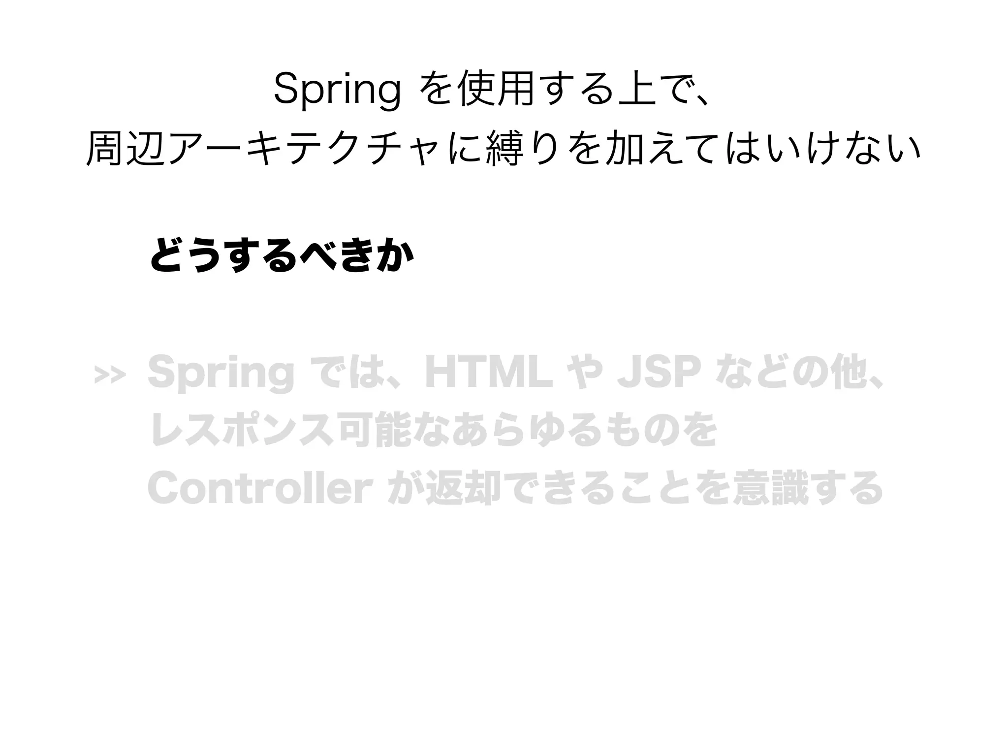 Spring を使用する上で、 
周辺アーキテクチャに縛りを加えてはいけない
どうするべきか
>> Spring では、HTML や JSP などの他、 
レスポンス可能なあらゆるものを 
Controller が返却できることを意識する
 