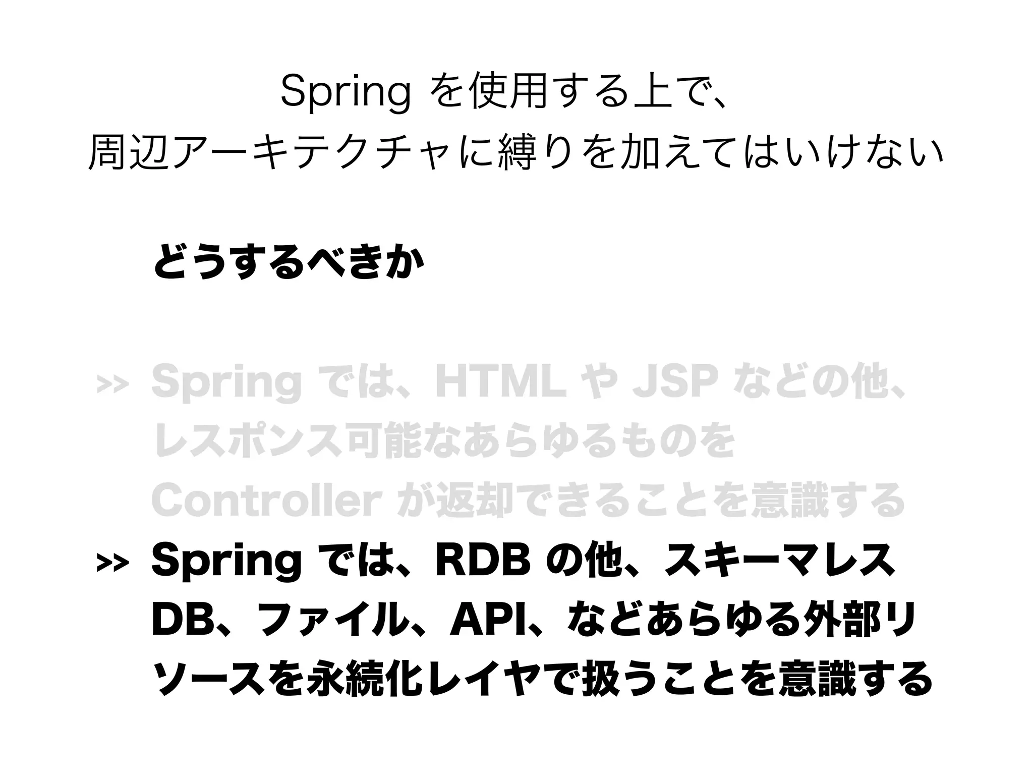 Spring を使用する上で、 
周辺アーキテクチャに縛りを加えてはいけない
どうするべきか
>> Spring では、HTML や JSP などの他、 
レスポンス可能なあらゆるものを 
Controller が返却できることを意識する
>> Spring では、RDB の他、スキーマレス
DB、ファイル、API、などあらゆる外部リ
ソースを永続化レイヤで扱うことを意識する
 