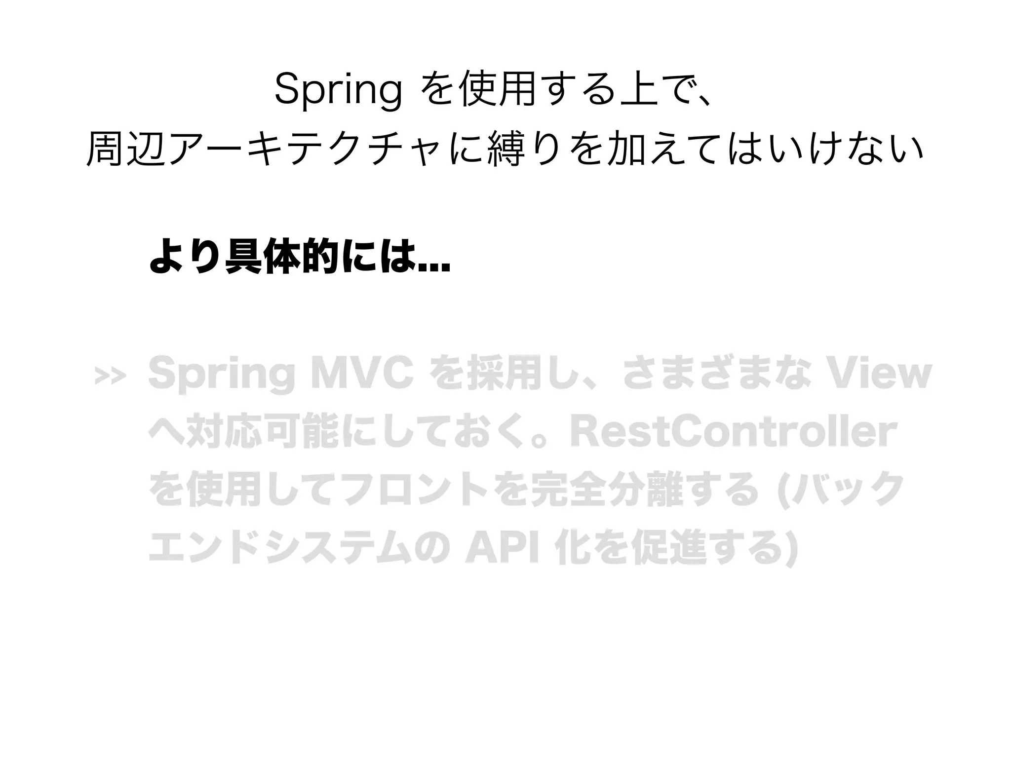 Spring を使用する上で、 
周辺アーキテクチャに縛りを加えてはいけない
より具体的には...
>> Spring MVC を採用し、さまざまな View
へ対応可能にしておく。RestController
を使用してフロントを完全分離する (バック
エンドシステムの API 化を促進する)
 