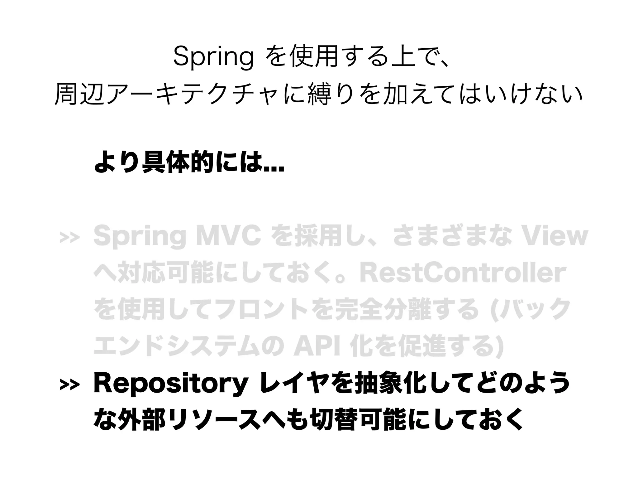 Spring を使用する上で、 
周辺アーキテクチャに縛りを加えてはいけない
より具体的には...
>> Spring MVC を採用し、さまざまな View
へ対応可能にしておく。RestController
を使用してフロントを完全分離する (バック
エンドシステムの API 化を促進する)
>> Repository レイヤを抽象化してどのよう
な外部リソースへも切替可能にしておく
 