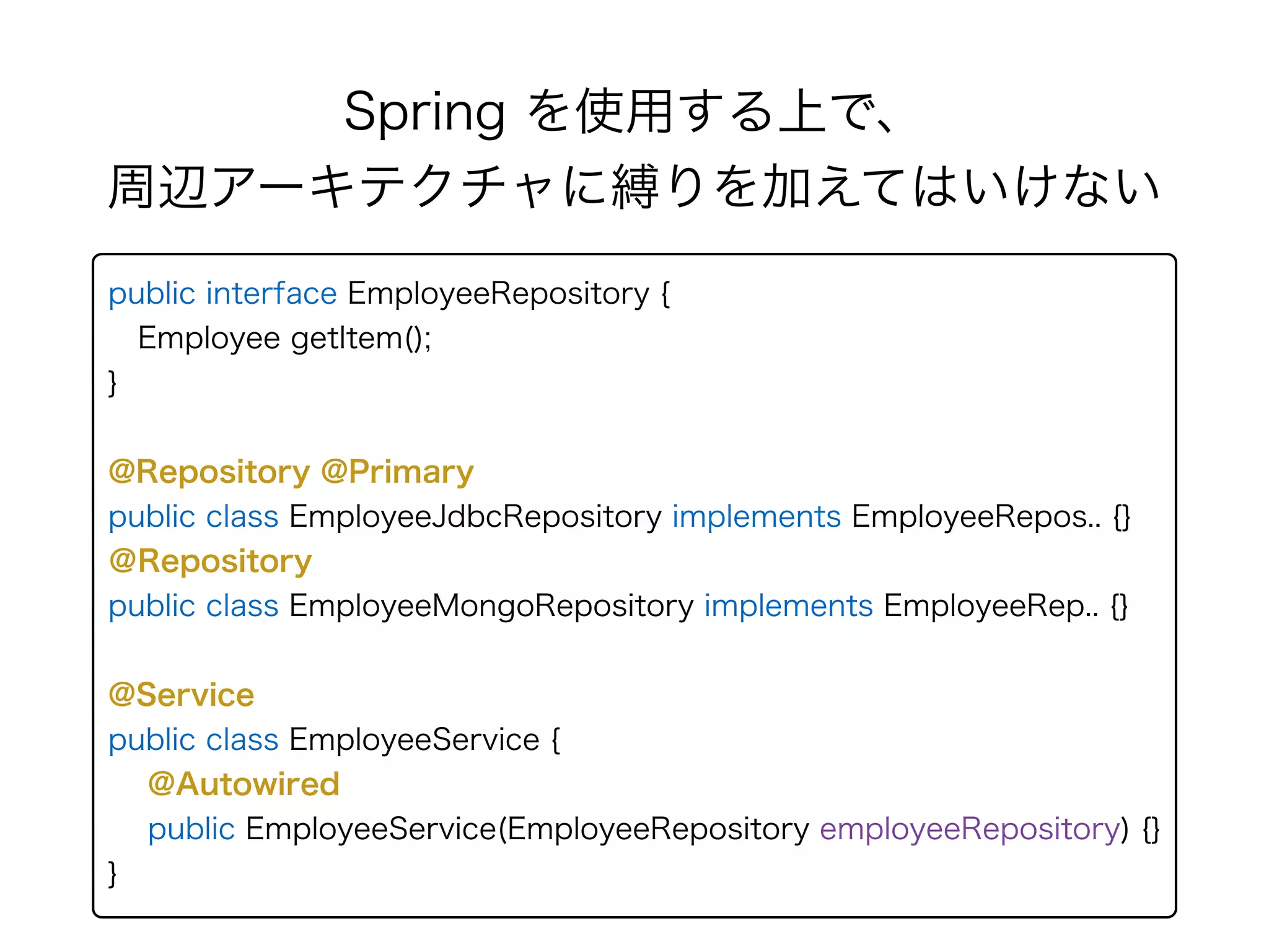 Spring を使用する上で、 
周辺アーキテクチャに縛りを加えてはいけない
public interface EmployeeRepository { 
Employee getItem(); 
} 
@Repository @Primary
public class EmployeeJdbcRepository implements EmployeeRepos.. {} 
＠Repository
public class EmployeeMongoRepository implements EmployeeRep.. {}
@Service
public class EmployeeService {
@Autowired
public EmployeeService(EmployeeRepository employeeRepository) {}
}
 