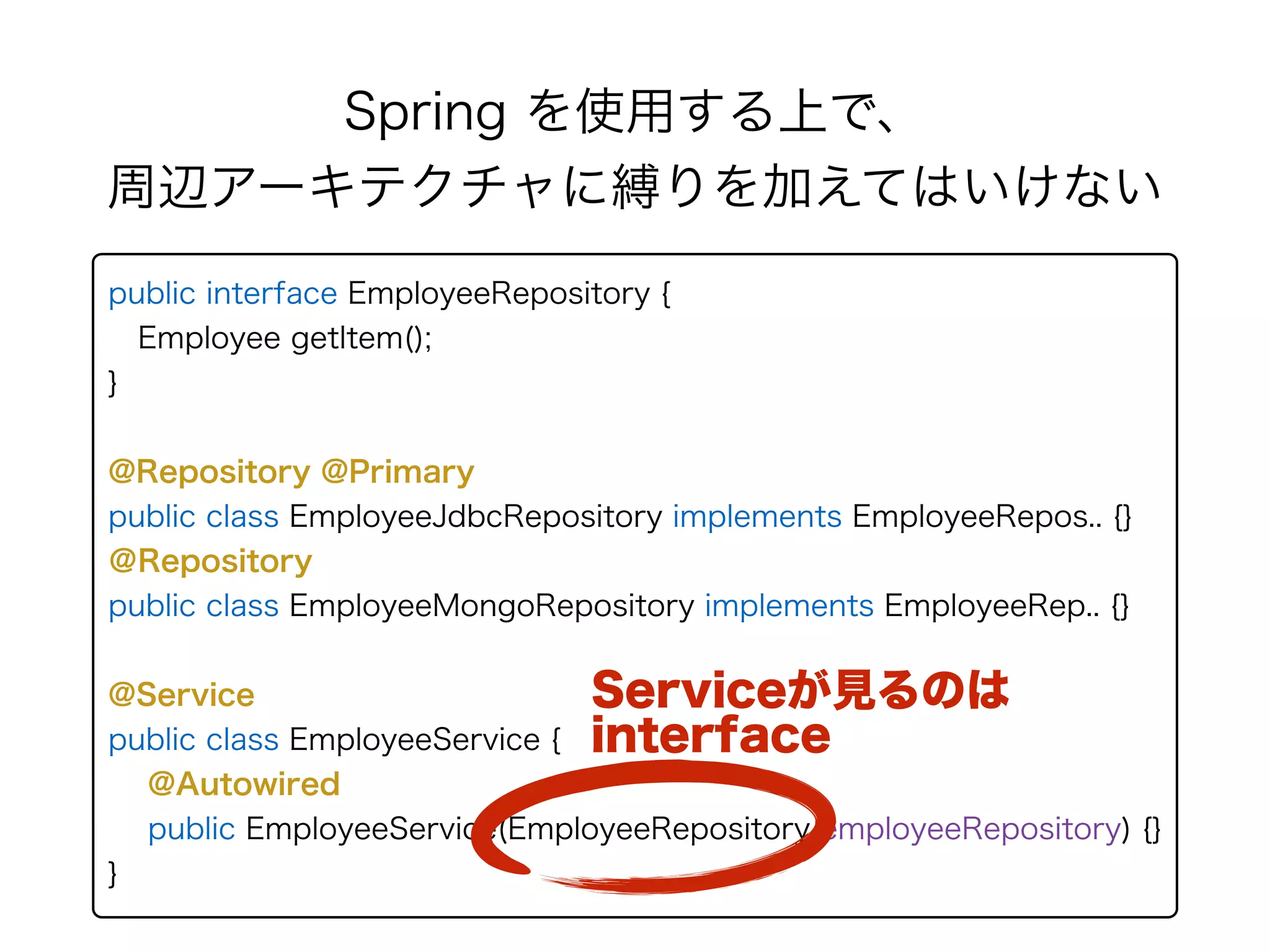 Spring を使用する上で、 
周辺アーキテクチャに縛りを加えてはいけない
public interface EmployeeRepository { 
Employee getItem(); 
} 
@Repository @Primary
public class EmployeeJdbcRepository implements EmployeeRepos.. {} 
＠Repository
public class EmployeeMongoRepository implements EmployeeRep.. {}
@Service
public class EmployeeService {
@Autowired
public EmployeeService(EmployeeRepository employeeRepository) {}
}
Serviceが見るのは
interface
 