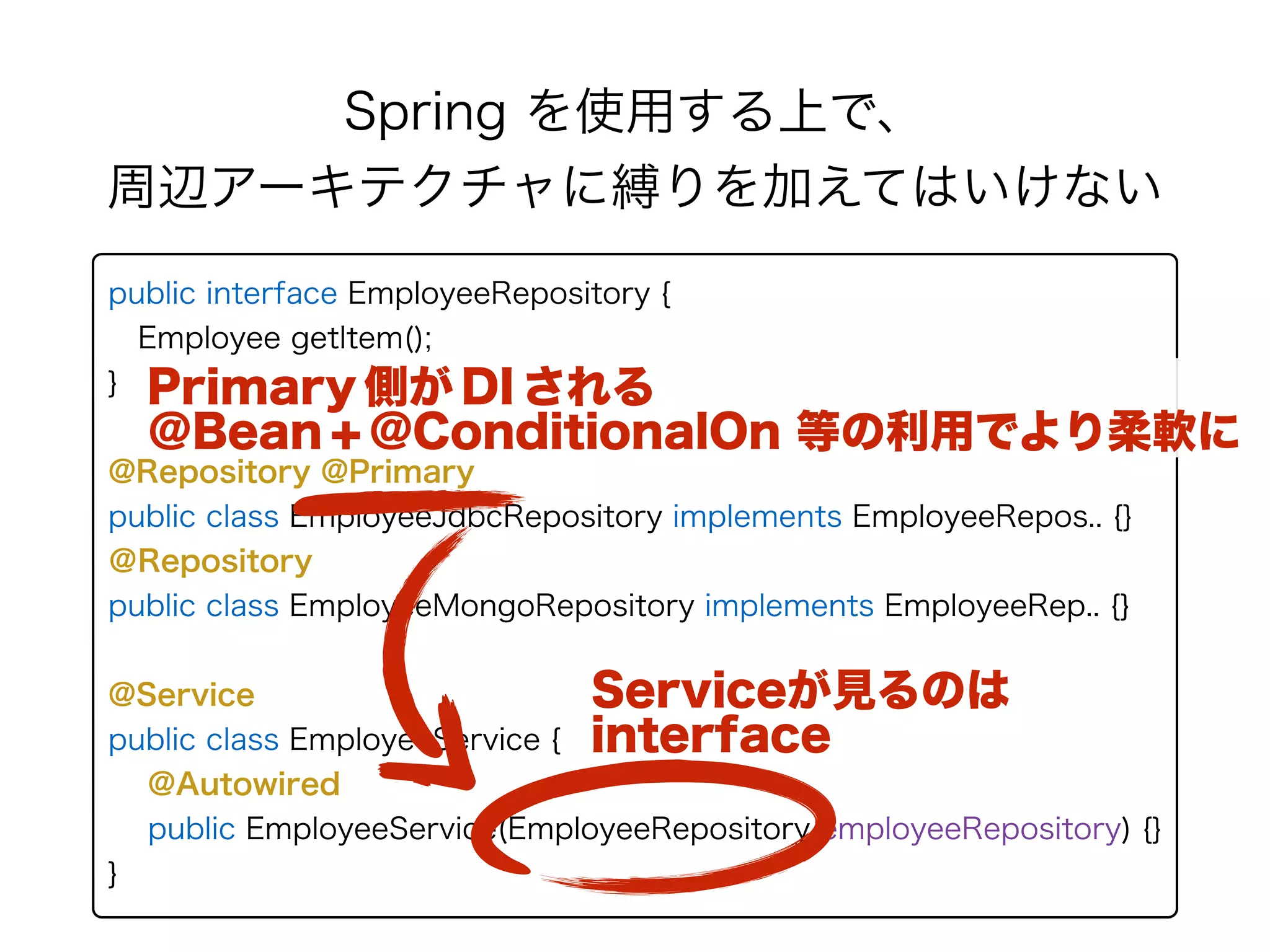 Spring を使用する上で、 
周辺アーキテクチャに縛りを加えてはいけない
public interface EmployeeRepository { 
Employee getItem(); 
} 
@Repository @Primary
public class EmployeeJdbcRepository implements EmployeeRepos.. {} 
＠Repository
public class EmployeeMongoRepository implements EmployeeRep.. {}
@Service
public class EmployeeService {
@Autowired
public EmployeeService(EmployeeRepository employeeRepository) {}
}
Serviceが見るのは
interface
Primary 側が DI される
＠Bean + @ConditionalOn 等の利用でより柔軟に
 