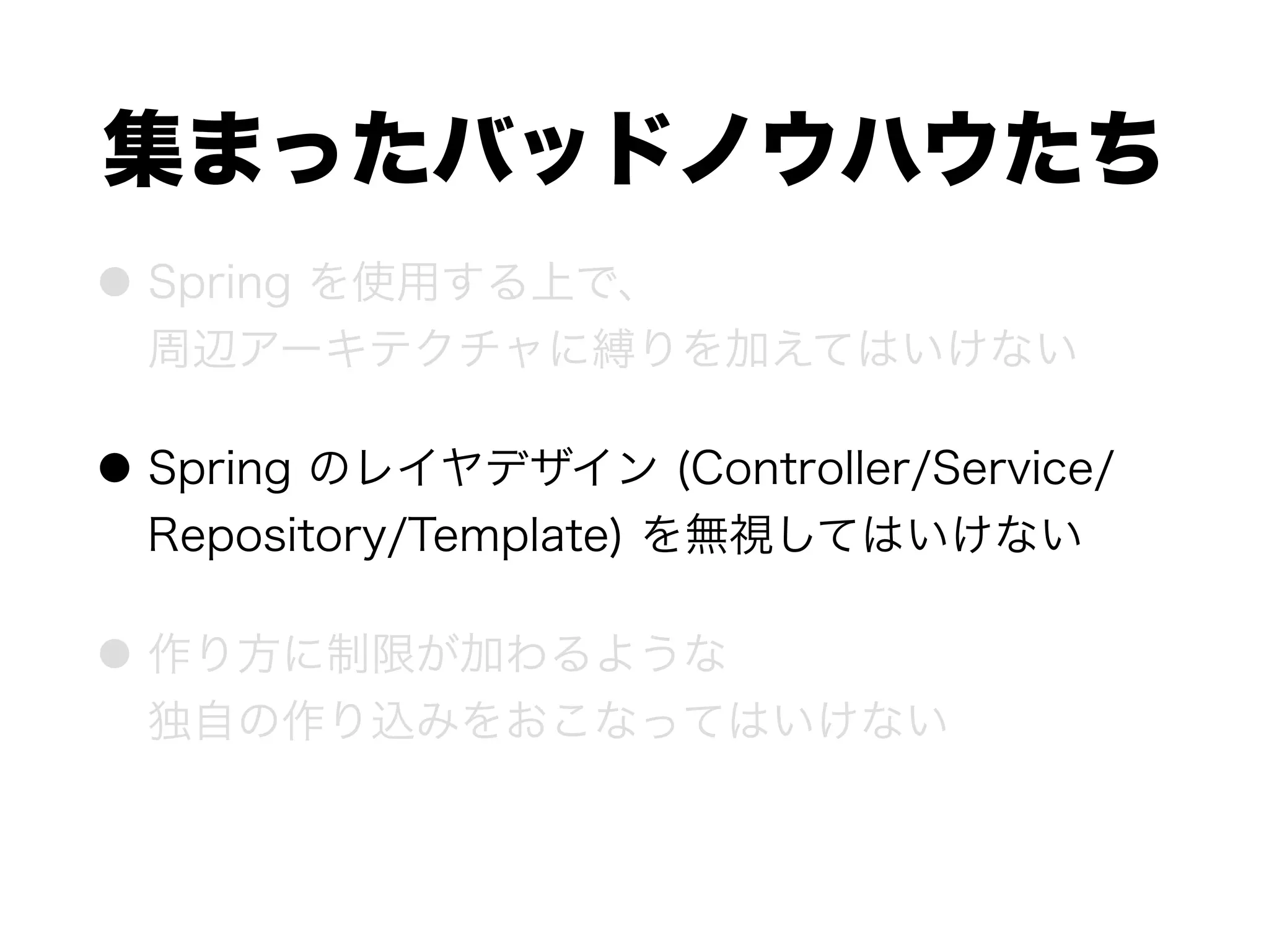 集まったバッドノウハウたち
● Spring を使用する上で、 
周辺アーキテクチャに縛りを加えてはいけない
● Spring のレイヤデザイン (Controller/Service/
Repository/Template) を無視してはいけない
● 作り方に制限が加わるような 
独自の作り込みをおこなってはいけない
 
