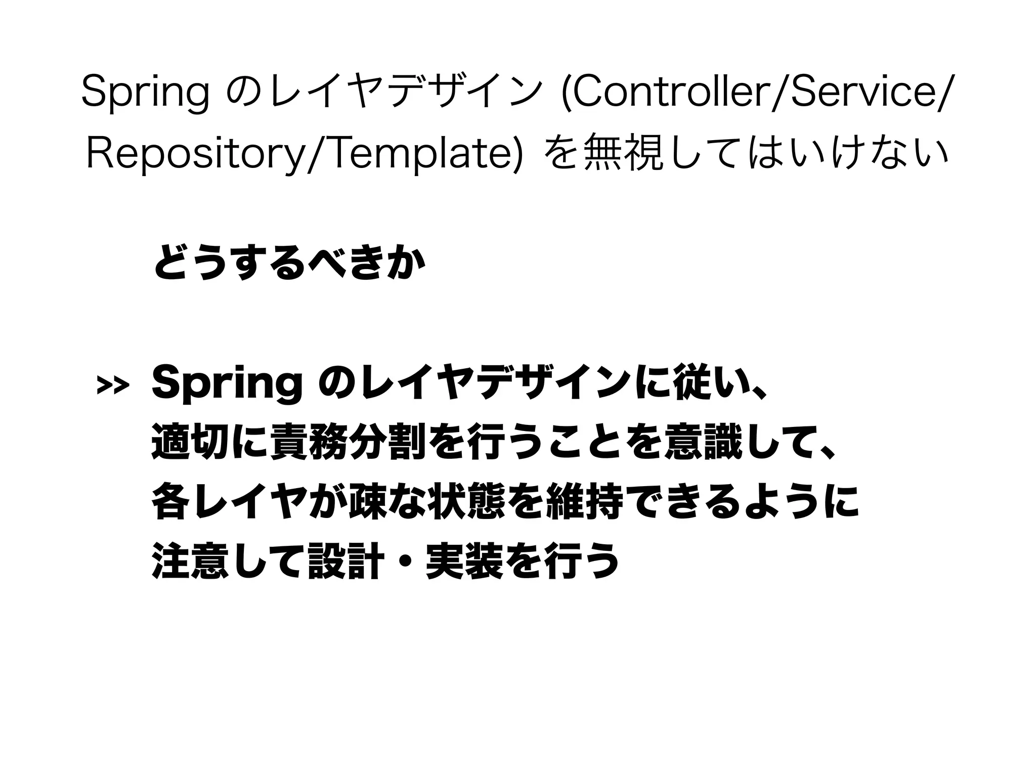 Spring のレイヤデザイン (Controller/Service/
Repository/Template) を無視してはいけない
どうするべきか
>> Spring のレイヤデザインに従い、 
適切に責務分割を行うことを意識して、 
各レイヤが疎な状態を維持できるように 
注意して設計・実装を行う 
 