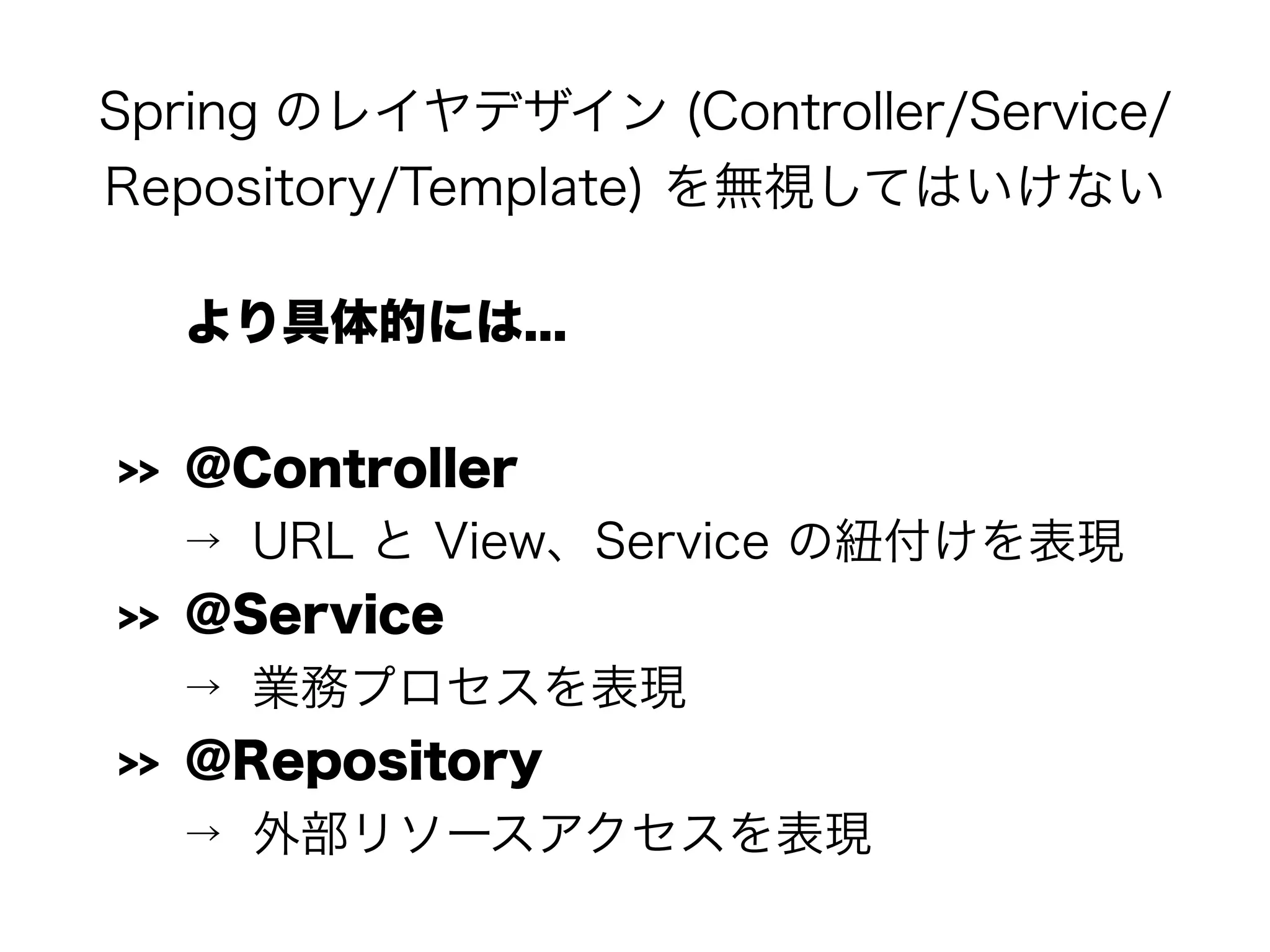 Spring のレイヤデザイン (Controller/Service/
Repository/Template) を無視してはいけない
より具体的には...
>> @Controller
→ URL と View、Service の紐付けを表現
>> @Service
→ 業務プロセスを表現
>> @Repository
→ 外部リソースアクセスを表現
 