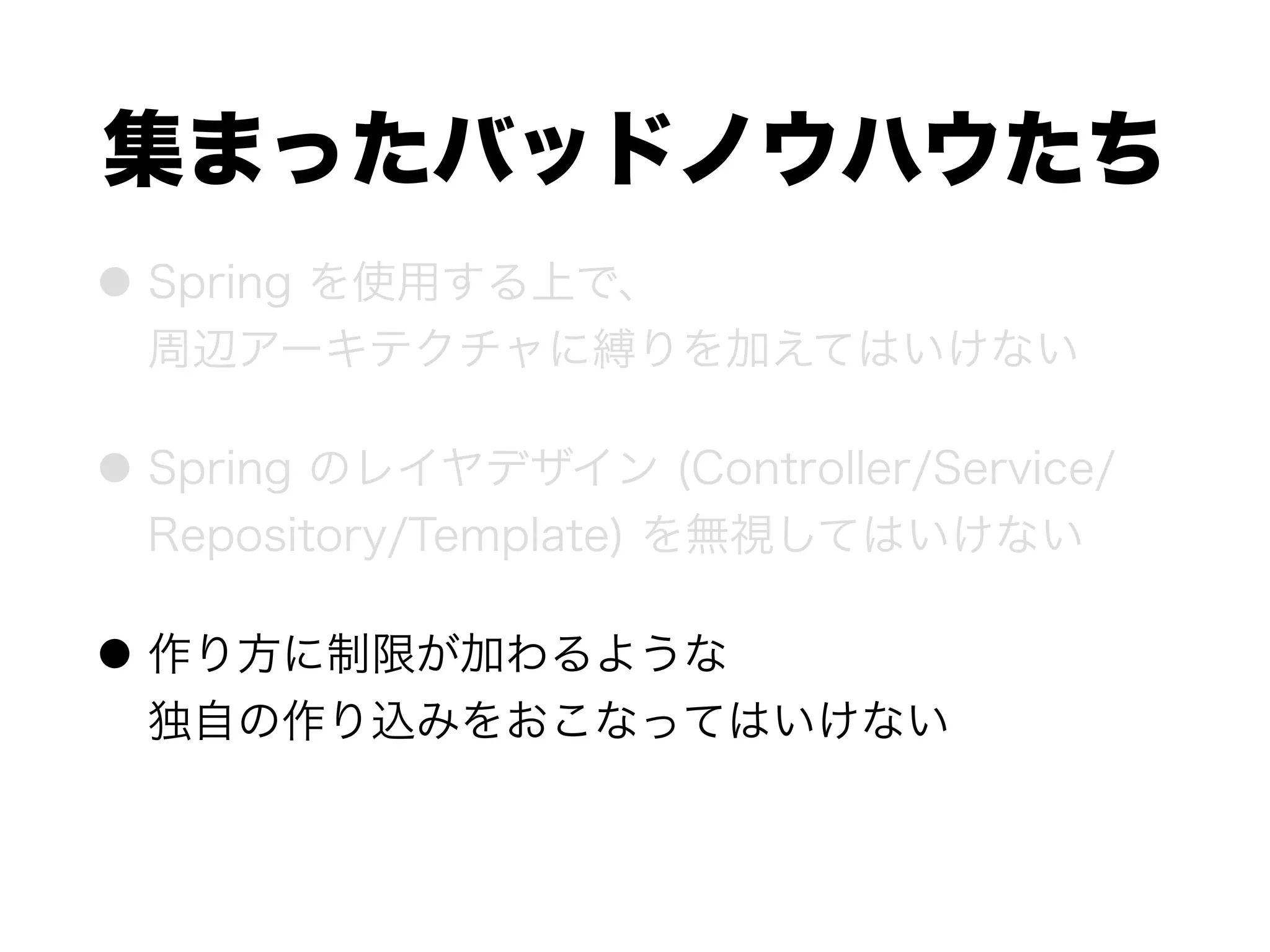 集まったバッドノウハウたち
● Spring を使用する上で、 
周辺アーキテクチャに縛りを加えてはいけない
● Spring のレイヤデザイン (Controller/Service/
Repository/Template) を無視してはいけない
● 作り方に制限が加わるような 
独自の作り込みをおこなってはいけない
 