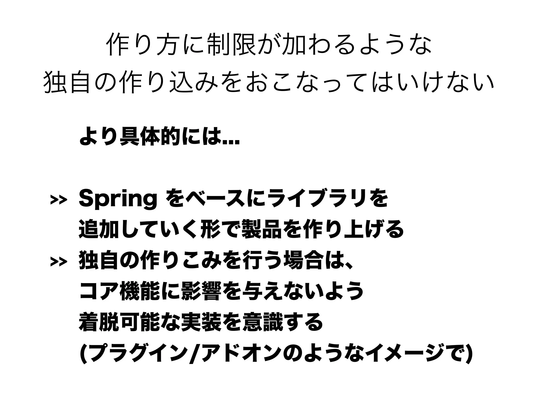 作り方に制限が加わるような 
独自の作り込みをおこなってはいけない
より具体的には...
>> Spring をベースにライブラリを 
追加していく形で製品を作り上げる
>> 独自の作りこみを行う場合は、 
コア機能に影響を与えないよう 
着脱可能な実装を意識する 
(プラグイン/アドオンのようなイメージで)
 