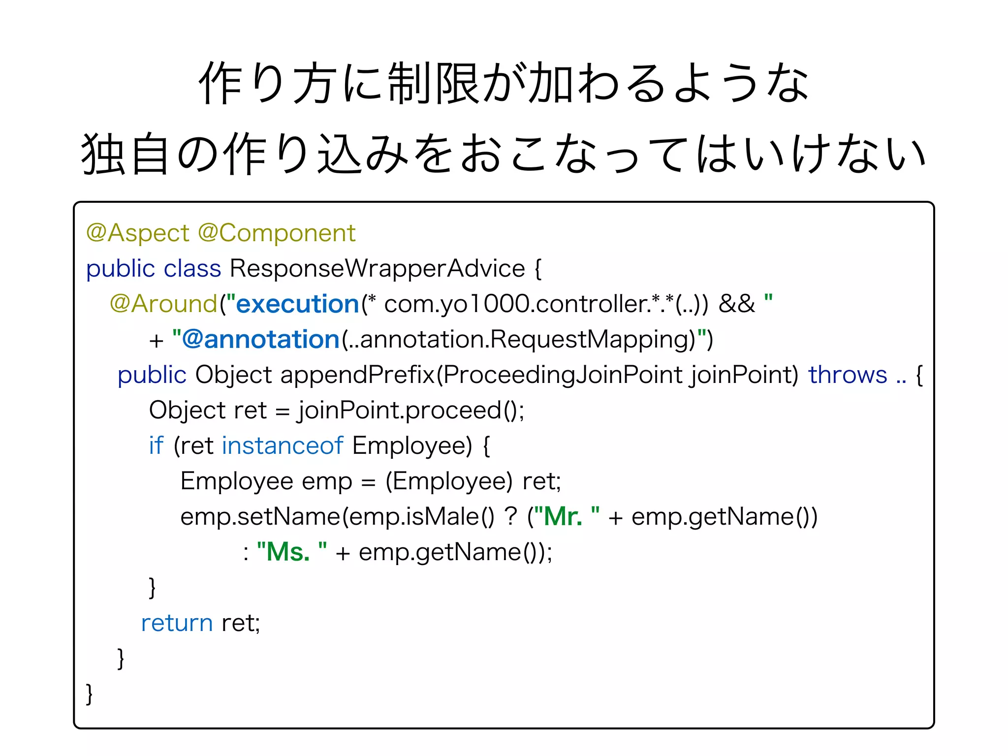 @Aspect @Component 
public class ResponseWrapperAdvice { 
@Around("execution(* com.yo1000.controller.*.*(..)) && " 
+ "@annotation(..annotation.RequestMapping)") 
public Object appendPreﬁx(ProceedingJoinPoint joinPoint) throws .. {
Object ret = joinPoint.proceed();
if (ret instanceof Employee) { 
Employee emp = (Employee) ret; 
emp.setName(emp.isMale() ? ("Mr. " + emp.getName())
: "Ms. " + emp.getName());
}
return ret;
}
}
作り方に制限が加わるような 
独自の作り込みをおこなってはいけない
 