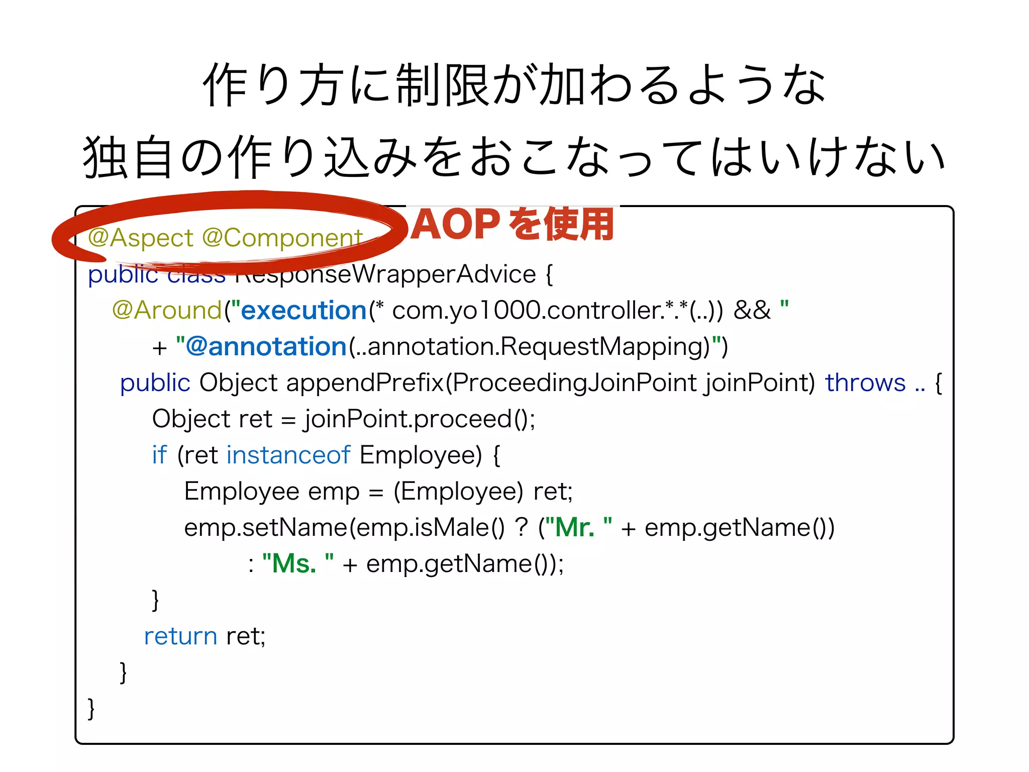 @Aspect @Component 
public class ResponseWrapperAdvice { 
@Around("execution(* com.yo1000.controller.*.*(..)) && " 
+ "@annotation(..annotation.RequestMapping)") 
public Object appendPreﬁx(ProceedingJoinPoint joinPoint) throws .. {
Object ret = joinPoint.proceed();
if (ret instanceof Employee) { 
Employee emp = (Employee) ret; 
emp.setName(emp.isMale() ? ("Mr. " + emp.getName())
: "Ms. " + emp.getName());
}
return ret;
}
}
作り方に制限が加わるような 
独自の作り込みをおこなってはいけない
AOP を使用
 