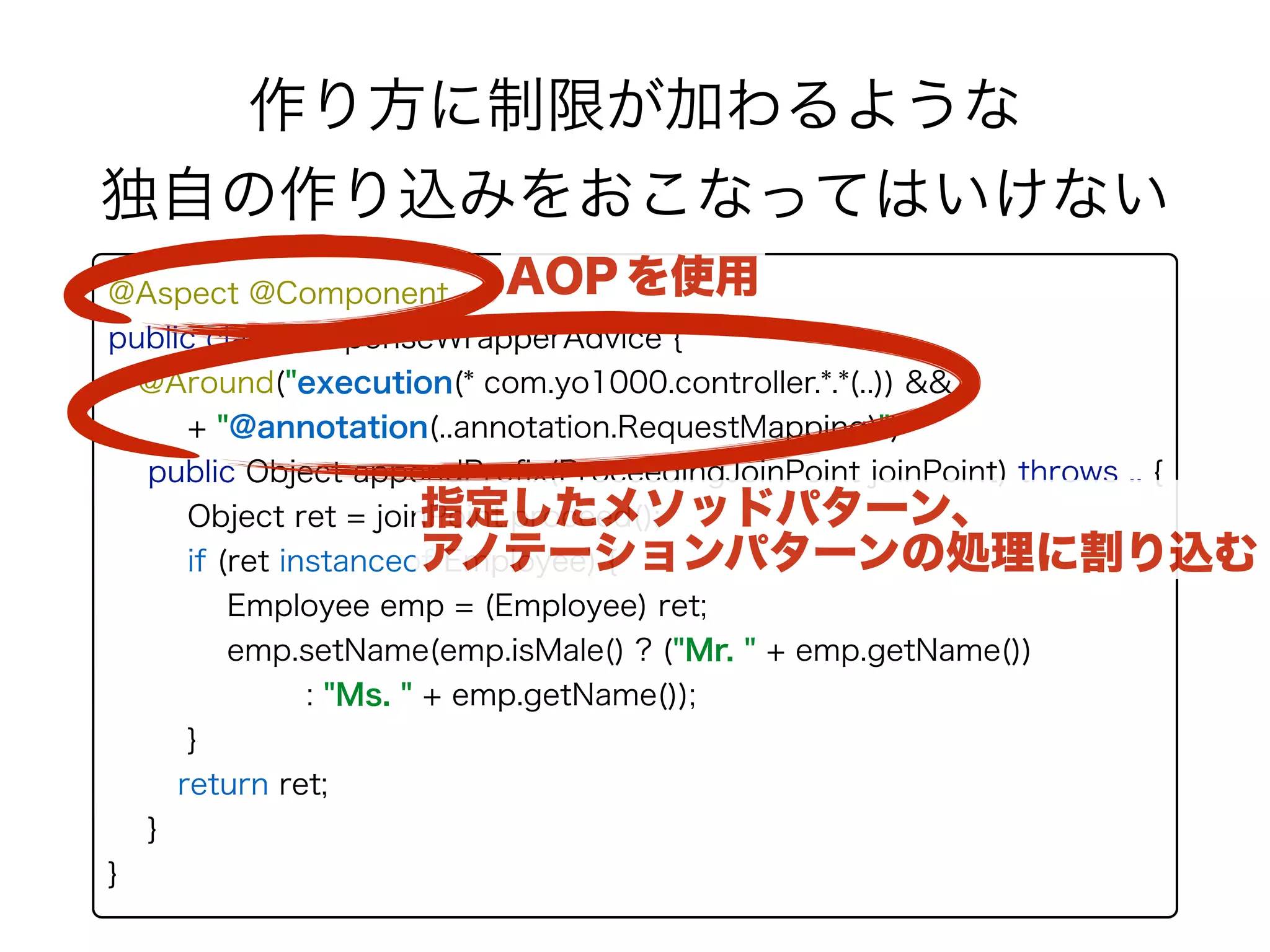 @Aspect @Component 
public class ResponseWrapperAdvice { 
@Around("execution(* com.yo1000.controller.*.*(..)) && " 
+ "@annotation(..annotation.RequestMapping)") 
public Object appendPreﬁx(ProceedingJoinPoint joinPoint) throws .. {
Object ret = joinPoint.proceed();
if (ret instanceof Employee) { 
Employee emp = (Employee) ret; 
emp.setName(emp.isMale() ? ("Mr. " + emp.getName())
: "Ms. " + emp.getName());
}
return ret;
}
}
作り方に制限が加わるような 
独自の作り込みをおこなってはいけない
AOP を使用
指定したメソッドパターン、 
アノテーションパターンの処理に割り込む
 
