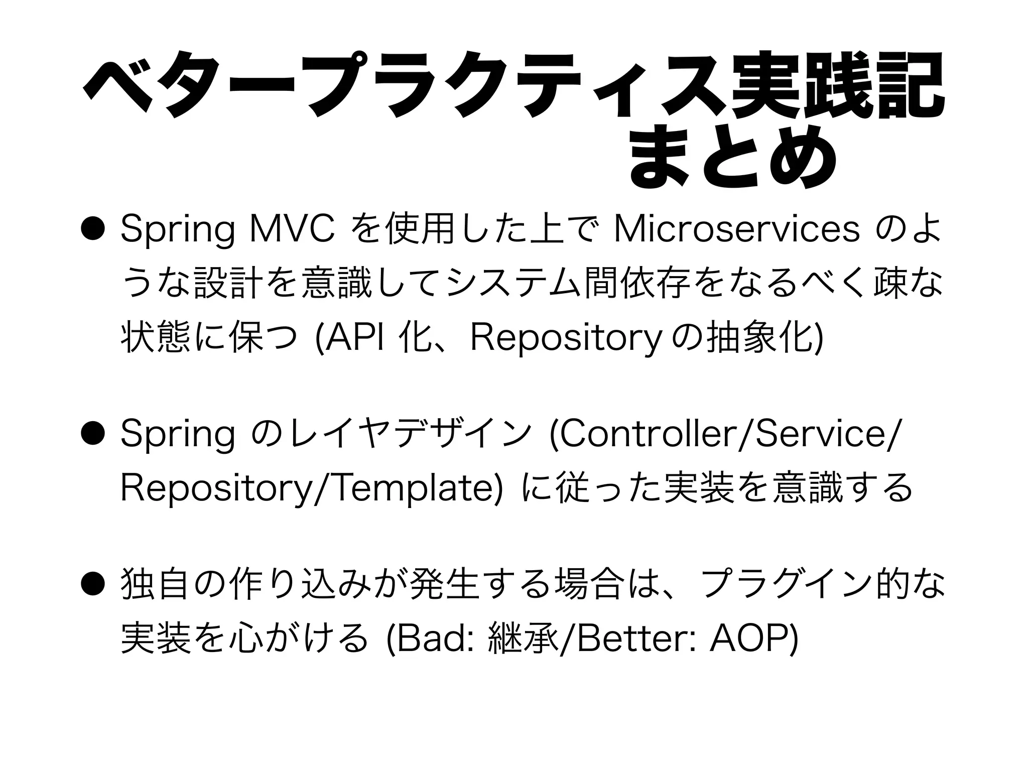 ベタープラクティス実践記 
      まとめ
● Spring MVC を使用した上で Microservices のよ
うな設計を意識してシステム間依存をなるべく疎な
状態に保つ (API 化、Repository の抽象化)
● Spring のレイヤデザイン (Controller/Service/
Repository/Template) に従った実装を意識する
● 独自の作り込みが発生する場合は、プラグイン的な
実装を心がける (Bad: 継承/Better: AOP)
 