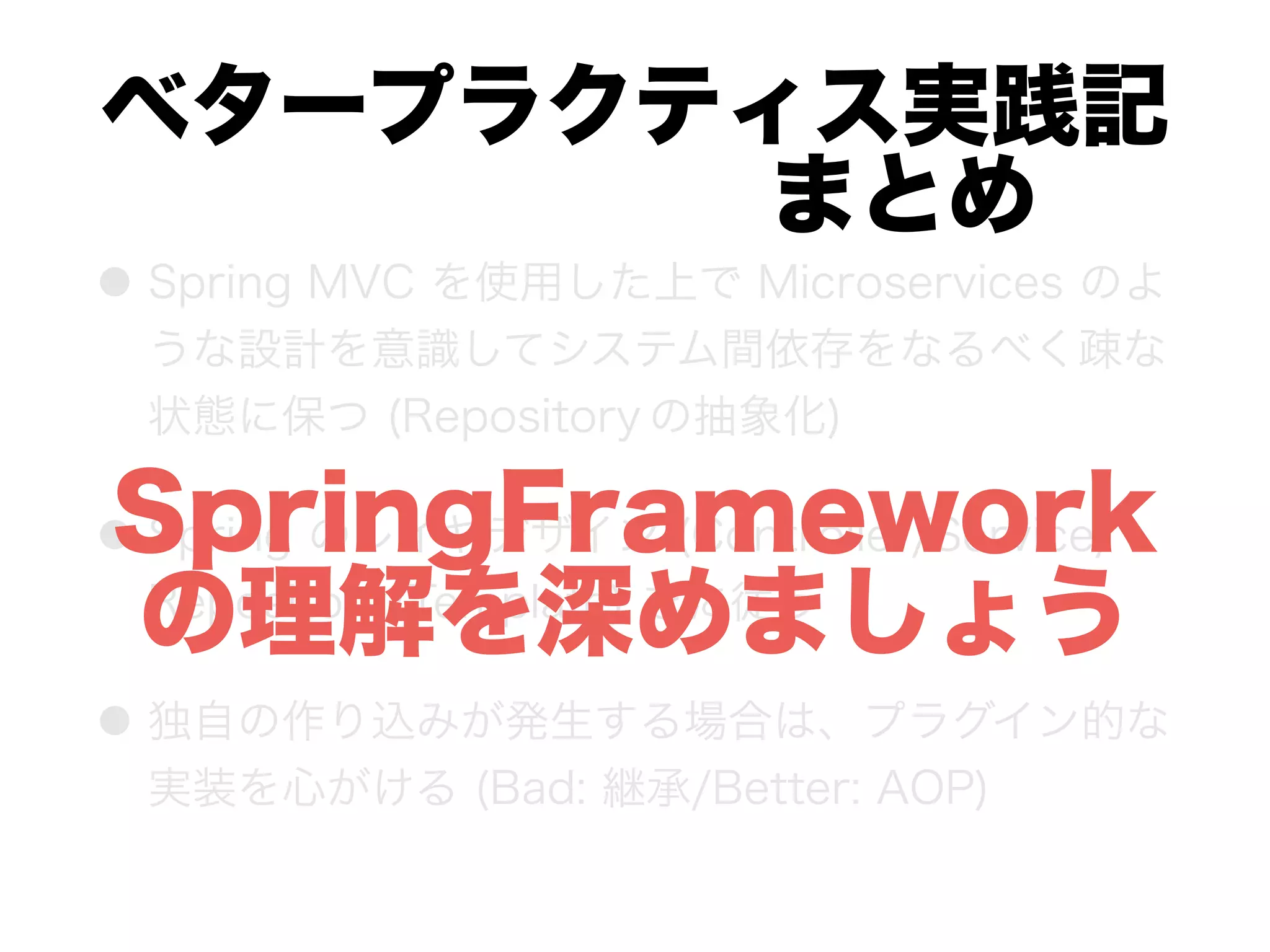 ベタープラクティス実践記 
      まとめ
● Spring MVC を使用した上で Microservices のよ
うな設計を意識してシステム間依存をなるべく疎な
状態に保つ (Repository の抽象化)
● Spring のレイヤデザイン (Controller/Service/
Repository/Template) をに従う
● 独自の作り込みが発生する場合は、プラグイン的な
実装を心がける (Bad: 継承/Better: AOP)
SpringFramework
の理解を深めましょう
 