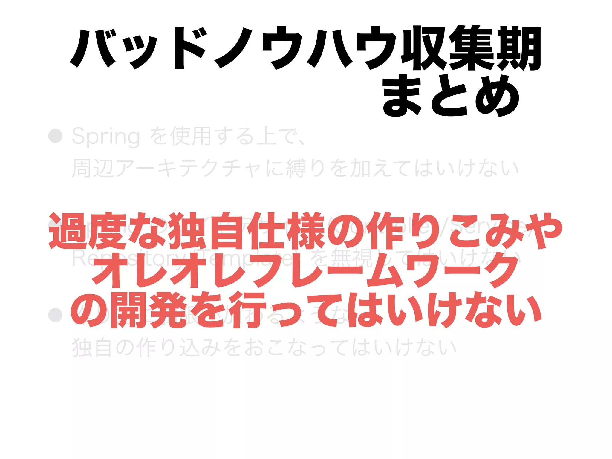 バッドノウハウ収集期 
      まとめ
● Spring を使用する上で、 
周辺アーキテクチャに縛りを加えてはいけない
● Spring のレイヤデザイン (Controller/Service/
Repository/Template) を無視してはいけない
● 作り方に制限が加わるような 
独自の作り込みをおこなってはいけない
過度な独自仕様の作りこみや
オレオレフレームワーク
の開発を行ってはいけない
 