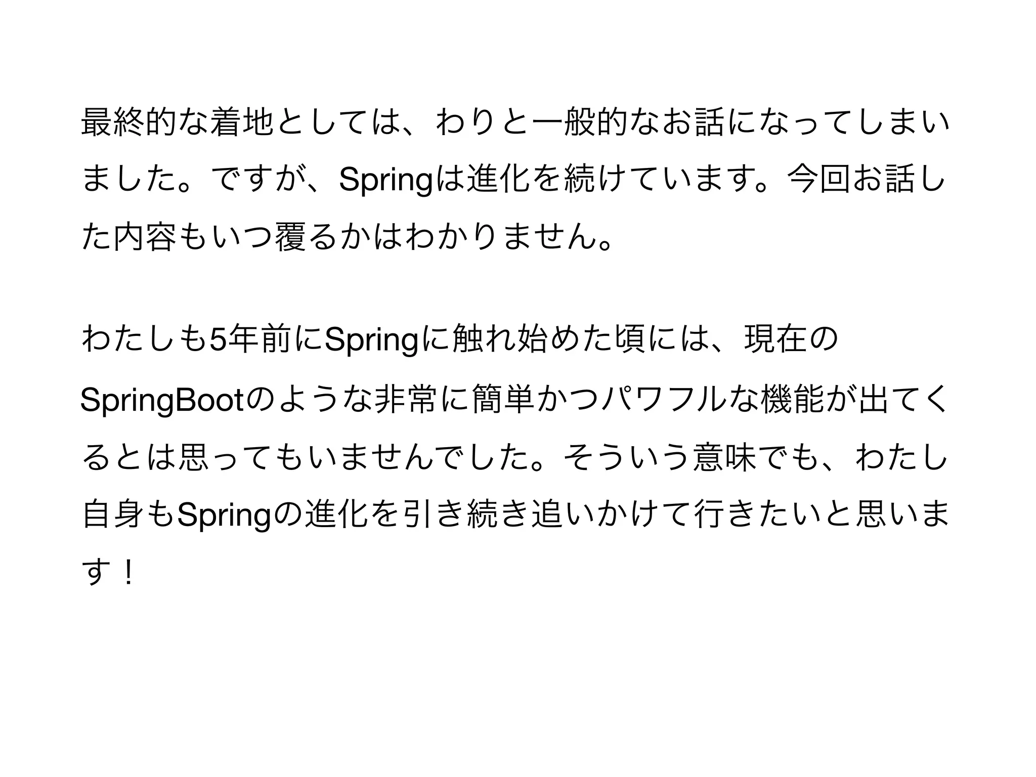 最終的な着地としては、わりと一般的なお話になってしまい
ました。ですが、Springは進化を続けています。今回お話し
た内容もいつ覆るかはわかりません。

わたしも5年前にSpringに触れ始めた頃には、現在の
SpringBootのような非常に簡単かつパワフルな機能が出てく
るとは思ってもいませんでした。そういう意味でも、わたし
自身もSpringの進化を引き続き追いかけて行きたいと思いま
す！
 