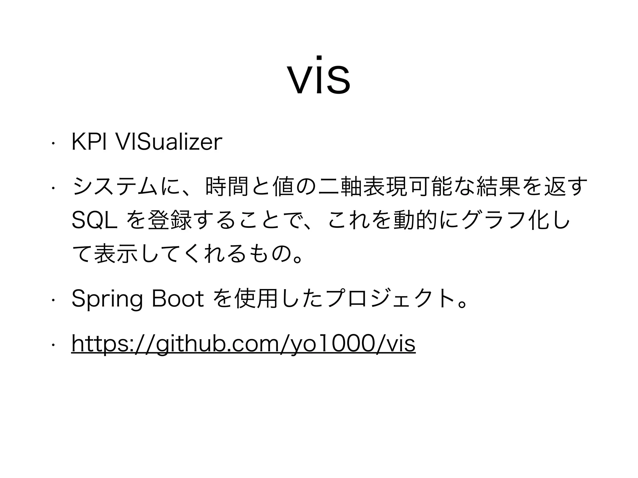 vis
• KPI VISualizer
• システムに、時間と値の二軸表現可能な結果を返す
SQL を登録することで、これを動的にグラフ化し
て表示してくれるもの。
• Spring Boot を使用したプロジェクト。
• https://github.com/yo1000/vis
 