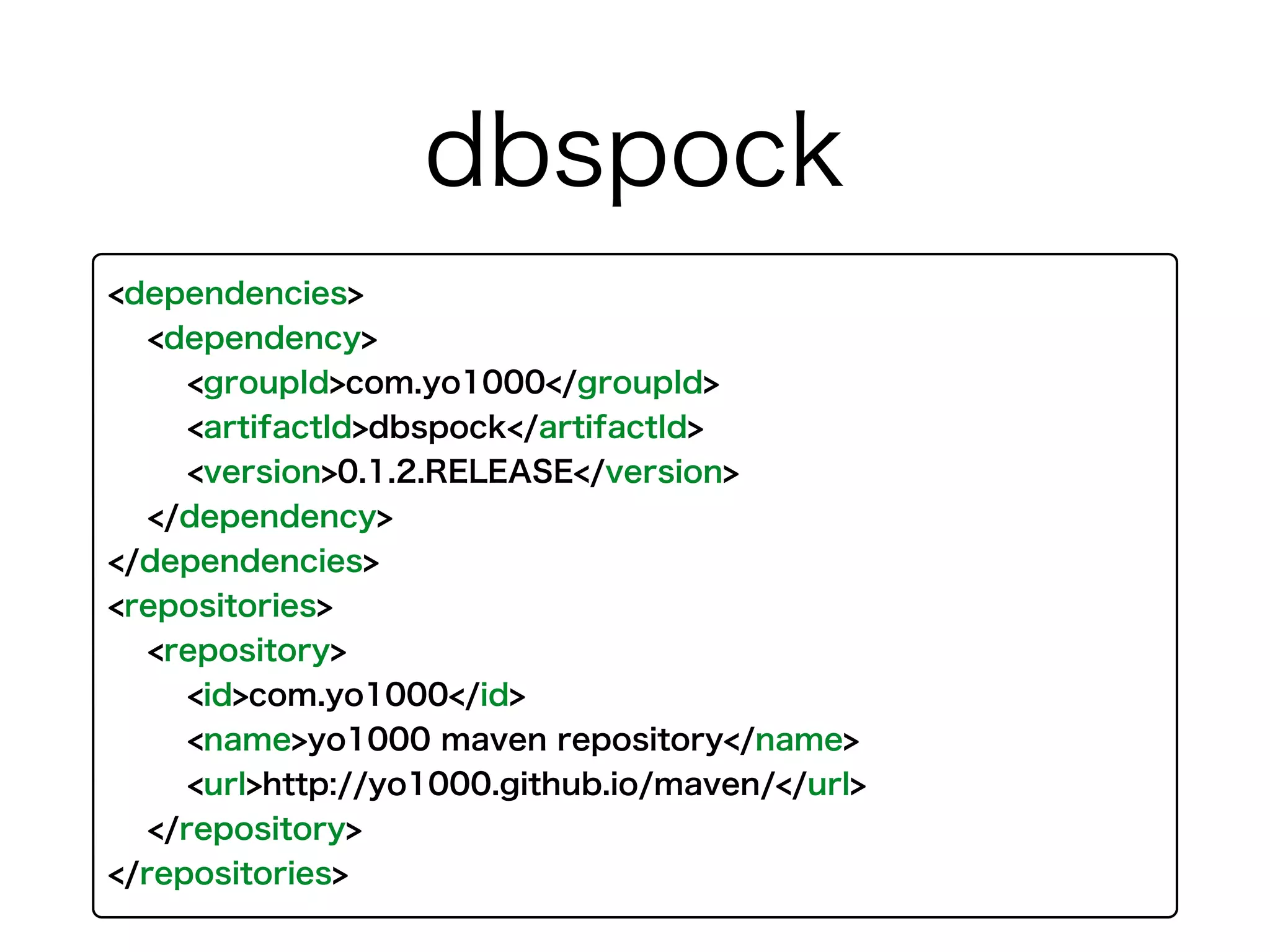 <dependencies>
<dependency>
<groupId>com.yo1000</groupId>
<artifactId>dbspock</artifactId>
<version>0.1.2.RELEASE</version>
</dependency>
</dependencies>
<repositories>
<repository>
<id>com.yo1000</id>
<name>yo1000 maven repository</name>
<url>http://yo1000.github.io/maven/</url>
</repository>
</repositories>
dbspock
 