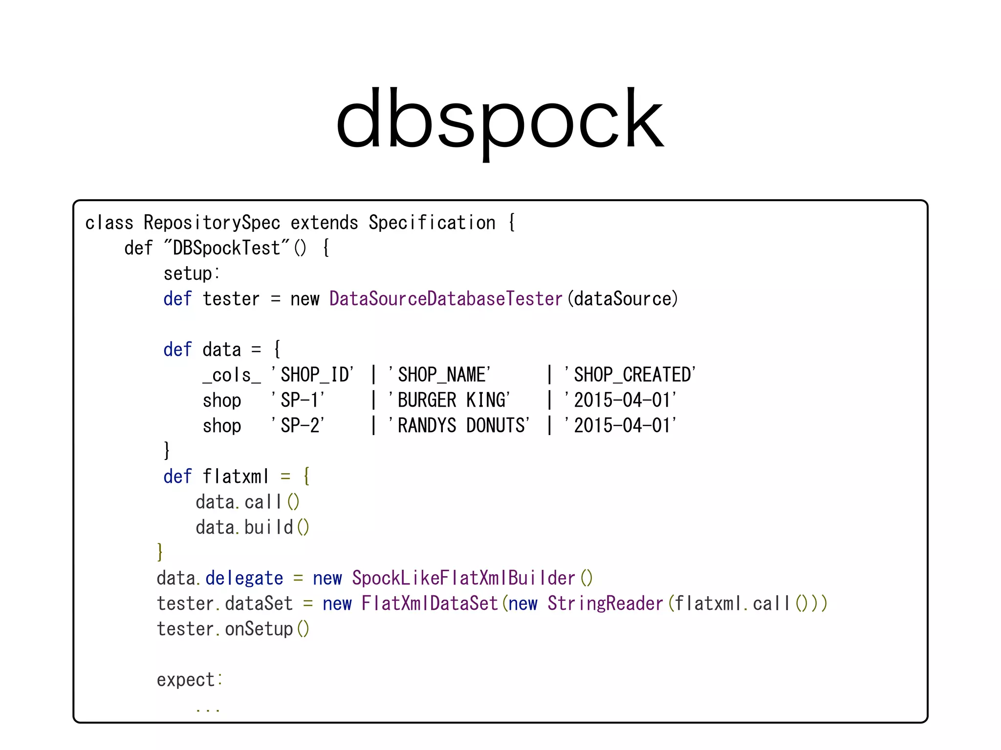 class	
 RepositorySpec	
 extends	
 Specification	
 {	
 
	
 	
 	
 	
 def	
 "DBSpockTest"()	
 {	
 
	
 	
 	
 	
 	
 	
 	
 	
 setup:	
 
	
 	
 	
 	
 	
 	
 	
 	
 def	
 tester	
 =	
 new	
 DataSourceDatabaseTester(dataSource)	
 
	
 	
 	
 	
 	
 	
 	
 	
 def	
 data	
 =	
 {	
 
	
 	
 	
 	
 	
 	
 	
 	
 	
 	
 	
 	
 _cols_	
 'SHOP_ID'	
 |	
 'SHOP_NAME'	
 	
 	
 	
 	
 |	
 'SHOP_CREATED'	
 
	
 	
 	
 	
 	
 	
 	
 	
 	
 	
 	
 	
 shop	
 	
 	
 'SP-1'	
 	
 	
 	
 |	
 'BURGER	
 KING'	
 	
 	
 |	
 '2015-04-01'	
 
	
 	
 	
 	
 	
 	
 	
 	
 	
 	
 	
 	
 shop	
 	
 	
 'SP-2'	
 	
 	
 	
 |	
 'RANDYS	
 DONUTS'	
 |	
 '2015-04-01'	
 
	
 	
 	
 	
 	
 	
 	
 	
 }	
 
	
 	
 	
 	
 	
 	
 	
 	
 def	
 flatxml	
 =	
 {	
 
	
 	
 	
 	
 	
 	
 	
 	
 	
 	
 	
 	
 data.call()	
 
	
 	
 	
 	
 	
 	
 	
 	
 	
 	
 	
 	
 data.build()	
 
	
 	
 	
 	
 	
 	
 	
 	
 }	
 
	
 	
 	
 	
 	
 	
 	
 	
 data.delegate	
 =	
 new	
 SpockLikeFlatXmlBuilder()	
 
	
 	
 	
 	
 	
 	
 	
 	
 tester.dataSet	
 =	
 new	
 FlatXmlDataSet(new	
 StringReader(flatxml.call()))	
 
	
 	
 	
 	
 	
 	
 	
 	
 tester.onSetup()	
 
	
 	
 	
 	
 	
 	
 	
 	
 expect:	
 
	
 	
 	
 	
 	
 	
 	
 	
 	
 	
 	
 	
 ...
dbspock
 