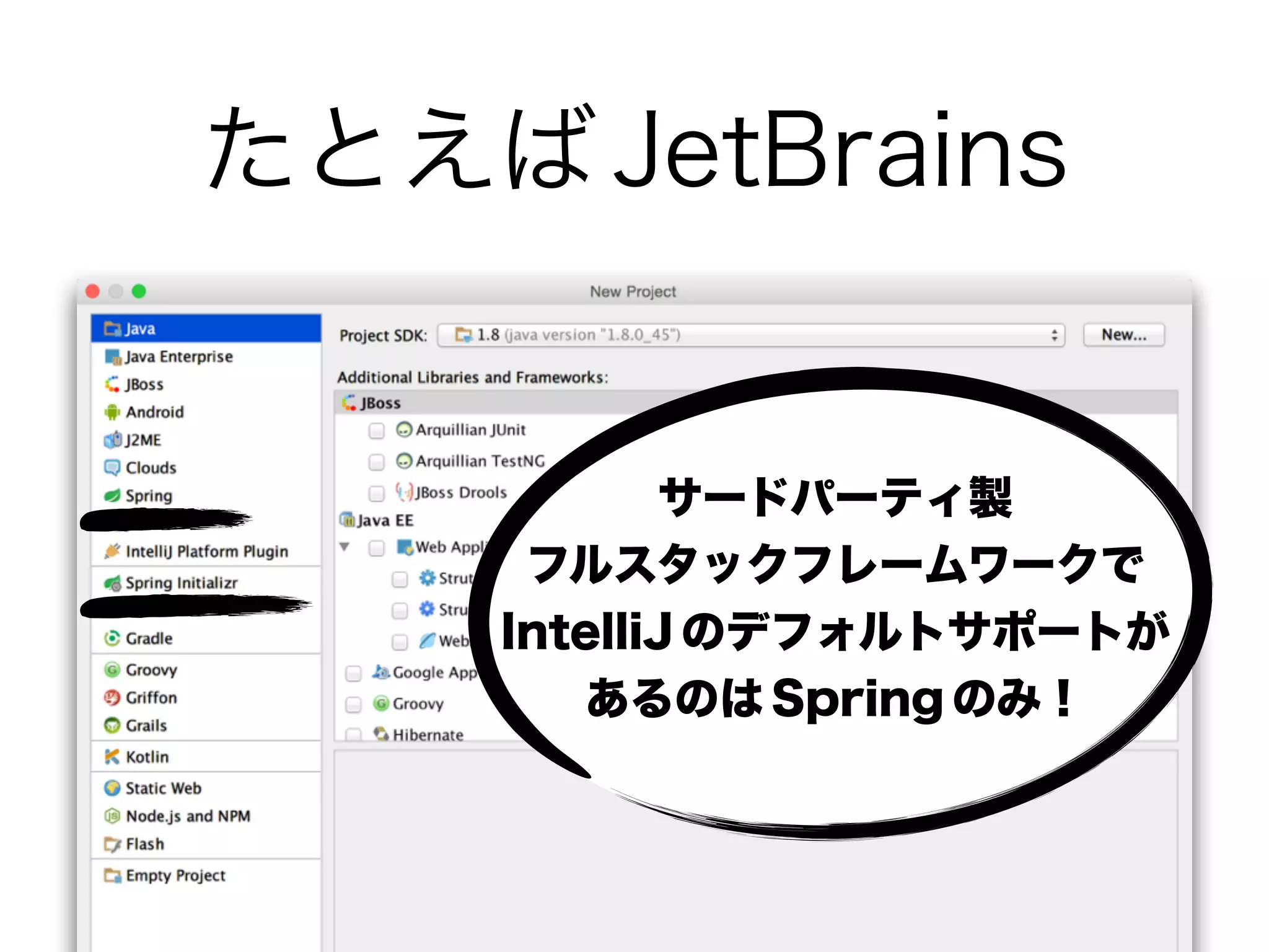 たとえば JetBrains
サードパーティ製 
フルスタックフレームワークで
IntelliJ のデフォルトサポートが
あるのは Spring のみ！
 