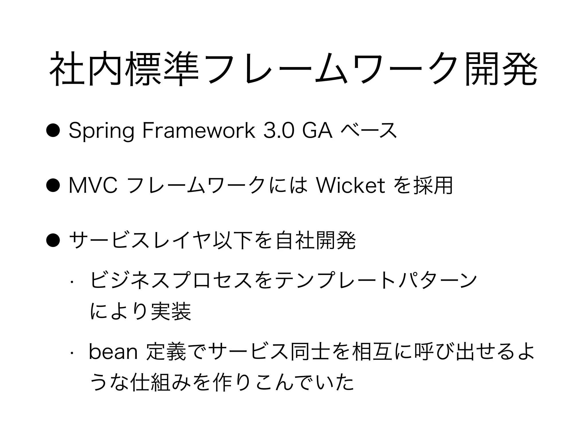 社内標準フレームワーク開発
● Spring Framework 3.0 GA ベース
● MVC フレームワークには Wicket を採用
● サービスレイヤ以下を自社開発
• ビジネスプロセスをテンプレートパターン 
により実装
• bean 定義でサービス同士を相互に呼び出せるよ
うな仕組みを作りこんでいた
 