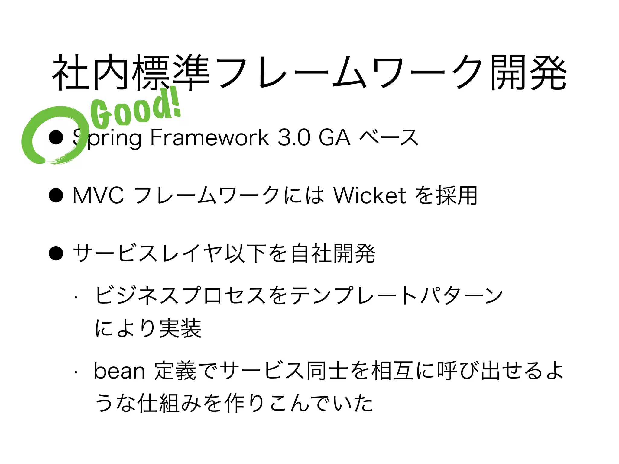 社内標準フレームワーク開発
● Spring Framework 3.0 GA ベース
● MVC フレームワークには Wicket を採用
● サービスレイヤ以下を自社開発
• ビジネスプロセスをテンプレートパターン 
により実装
• bean 定義でサービス同士を相互に呼び出せるよ
うな仕組みを作りこんでいた
Good!
 