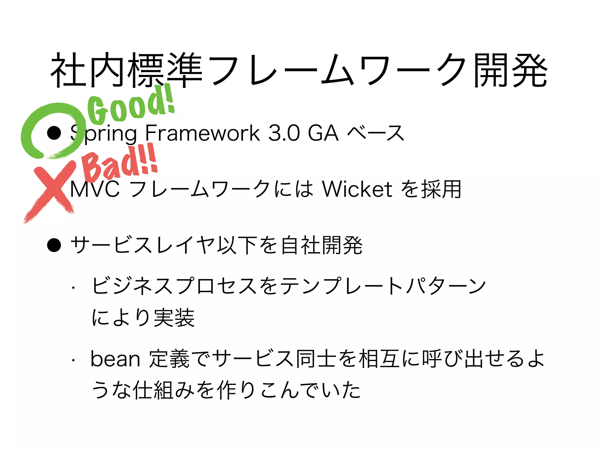 社内標準フレームワーク開発
● Spring Framework 3.0 GA ベース
● MVC フレームワークには Wicket を採用
● サービスレイヤ以下を自社開発
• ビジネスプロセスをテンプレートパターン 
により実装
• bean 定義でサービス同士を相互に呼び出せるよ
うな仕組みを作りこんでいた
Good!
Bad!!
 