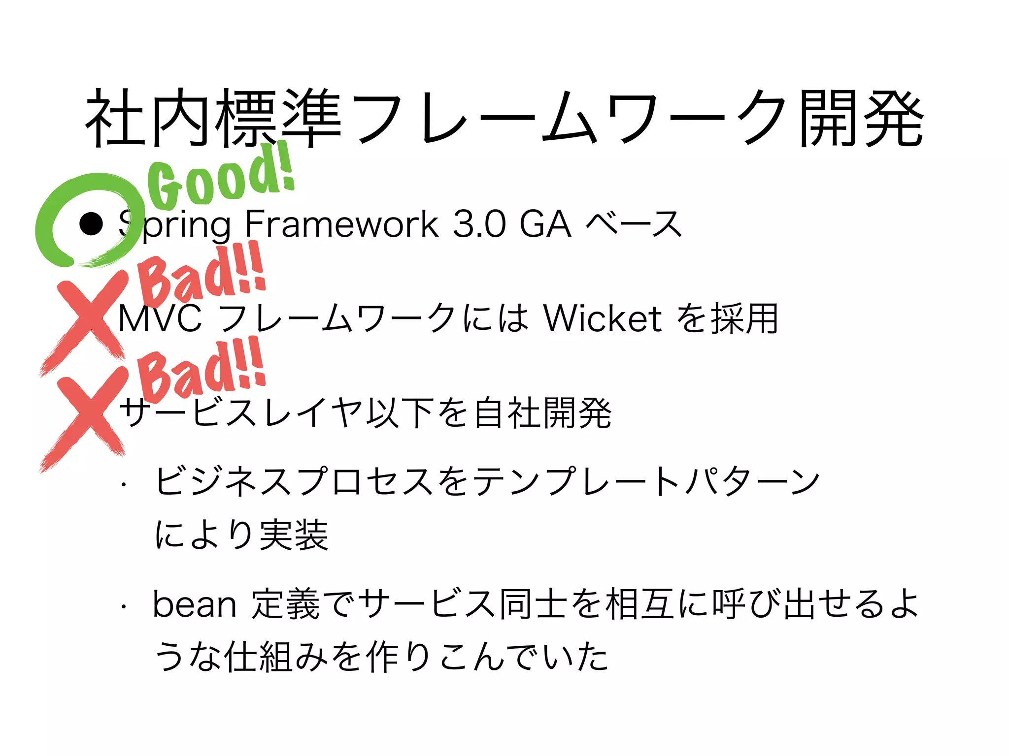 社内標準フレームワーク開発
● Spring Framework 3.0 GA ベース
● MVC フレームワークには Wicket を採用
● サービスレイヤ以下を自社開発
• ビジネスプロセスをテンプレートパターン 
により実装
• bean 定義でサービス同士を相互に呼び出せるよ
うな仕組みを作りこんでいた
Good!
Bad!!
Bad!!
 
