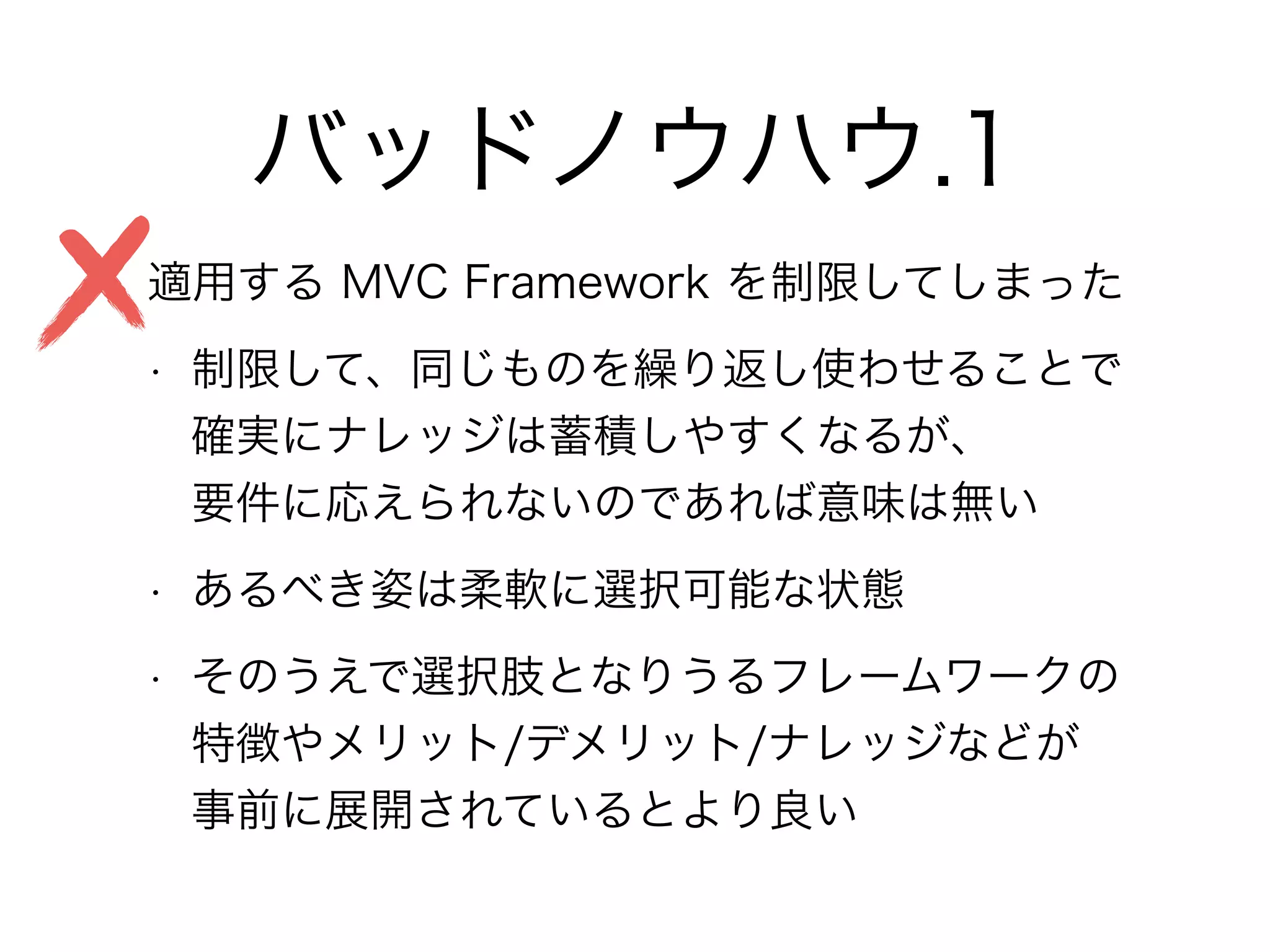 バッドノウハウ.1
• 適用する MVC Framework を制限してしまった
• 制限して、同じものを繰り返し使わせることで 
確実にナレッジは蓄積しやすくなるが、 
要件に応えられないのであれば意味は無い
• あるべき姿は柔軟に選択可能な状態
• そのうえで選択肢となりうるフレームワークの 
特徴やメリット/デメリット/ナレッジなどが 
事前に展開されているとより良い
 