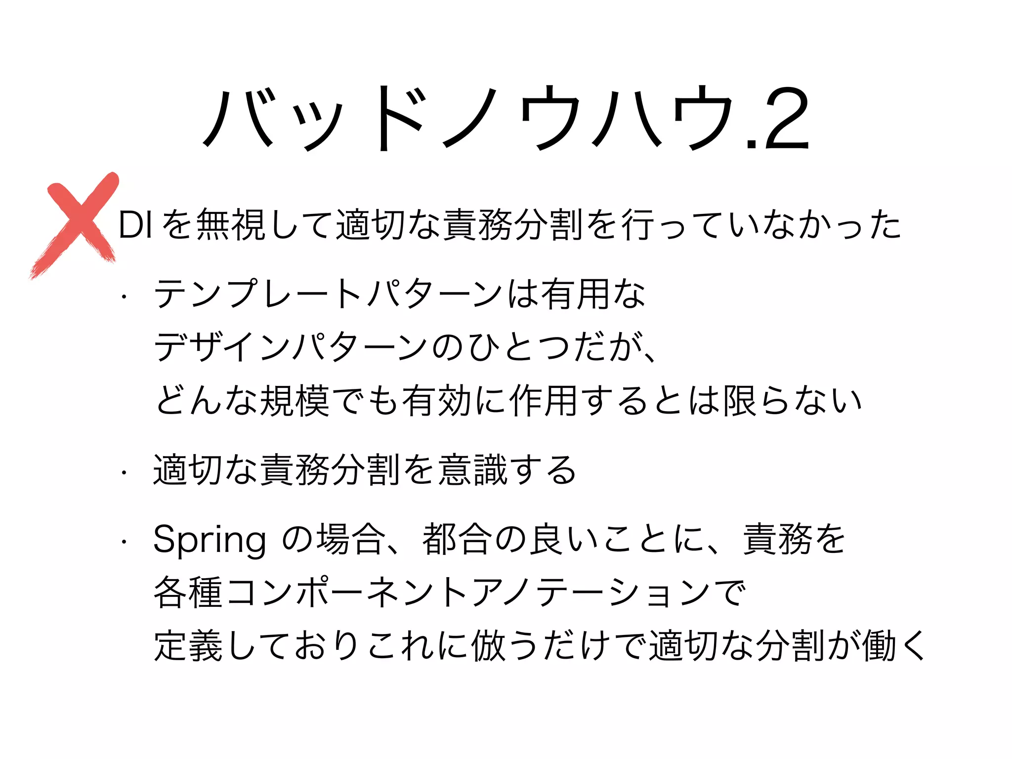バッドノウハウ.2
• DI を無視して適切な責務分割を行っていなかった
• テンプレートパターンは有用な 
デザインパターンのひとつだが、 
どんな規模でも有効に作用するとは限らない
• 適切な責務分割を意識する
• Spring の場合、都合の良いことに、責務を 
各種コンポーネントアノテーションで 
定義しておりこれに倣うだけで適切な分割が働く
 