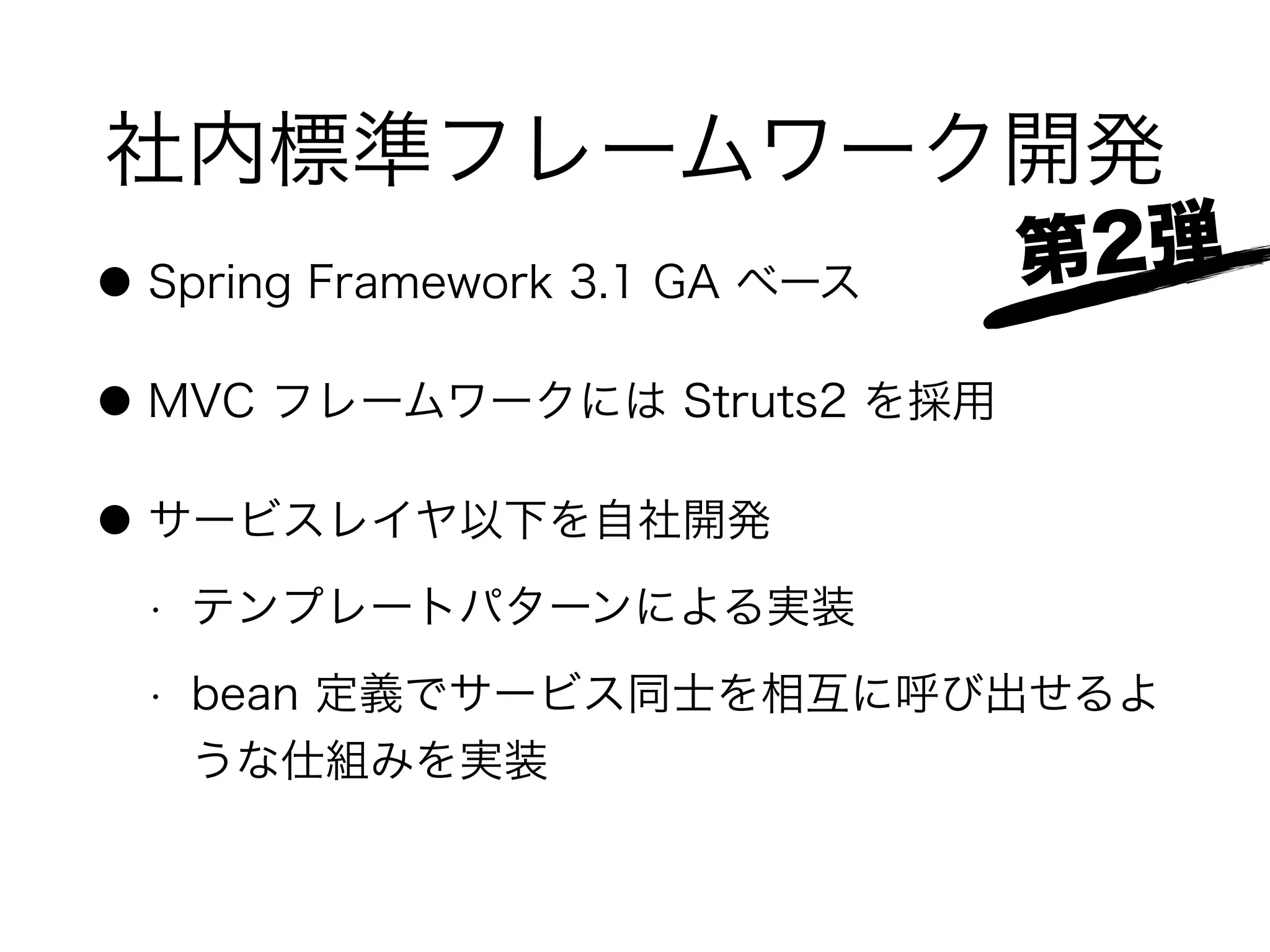 社内標準フレームワーク開発
● Spring Framework 3.1 GA ベース
● MVC フレームワークには Struts2 を採用
● サービスレイヤ以下を自社開発
• テンプレートパターンによる実装
• bean 定義でサービス同士を相互に呼び出せるよ
うな仕組みを実装
第2弾
 
