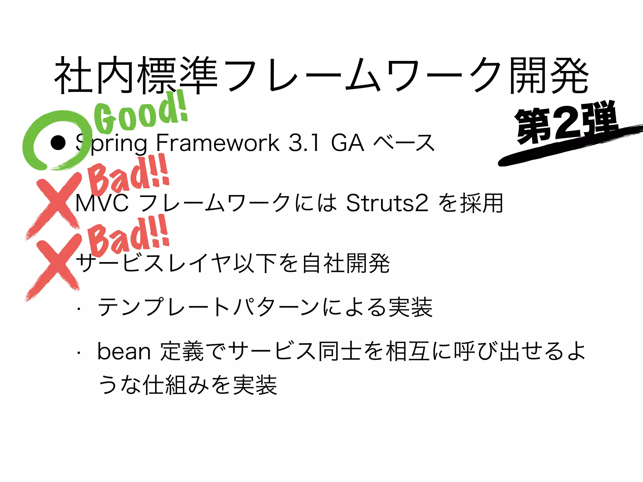 社内標準フレームワーク開発
● Spring Framework 3.1 GA ベース
● MVC フレームワークには Struts2 を採用
● サービスレイヤ以下を自社開発
• テンプレートパターンによる実装
• bean 定義でサービス同士を相互に呼び出せるよ
うな仕組みを実装
Good!
Bad!!
Bad!!
第2弾
 
