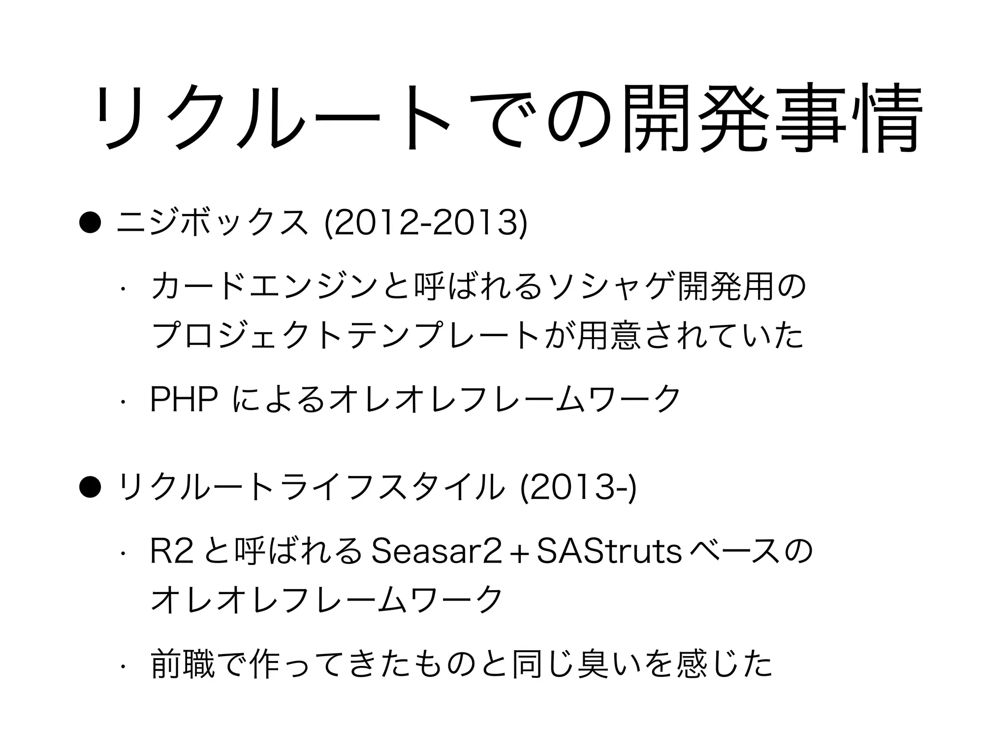 リクルートでの開発事情
● ニジボックス (2012-2013)
• カードエンジンと呼ばれるソシャゲ開発用の 
プロジェクトテンプレートが用意されていた
• PHP によるオレオレフレームワーク
● リクルートライフスタイル (2013-)
• R2 と呼ばれる Seasar2 + SAStruts ベースの 
オレオレフレームワーク
• 前職で作ってきたものと同じ臭いを感じた
 
