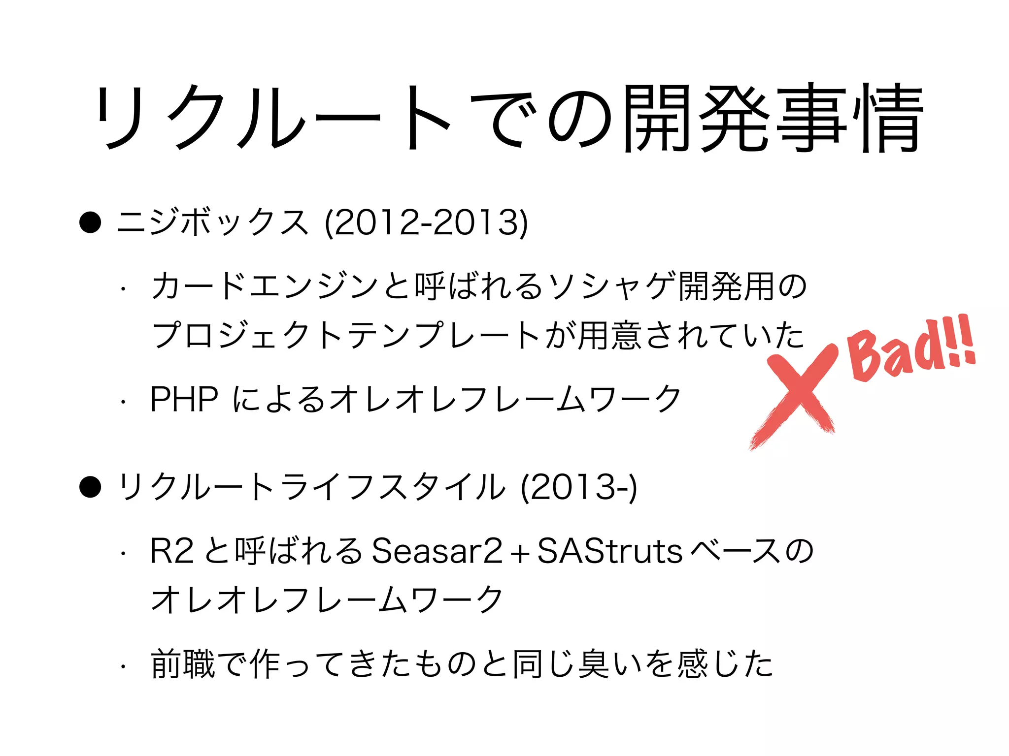 リクルートでの開発事情
● ニジボックス (2012-2013)
• カードエンジンと呼ばれるソシャゲ開発用の 
プロジェクトテンプレートが用意されていた
• PHP によるオレオレフレームワーク
● リクルートライフスタイル (2013-)
• R2 と呼ばれる Seasar2 + SAStruts ベースの 
オレオレフレームワーク
• 前職で作ってきたものと同じ臭いを感じた
Bad!!
 