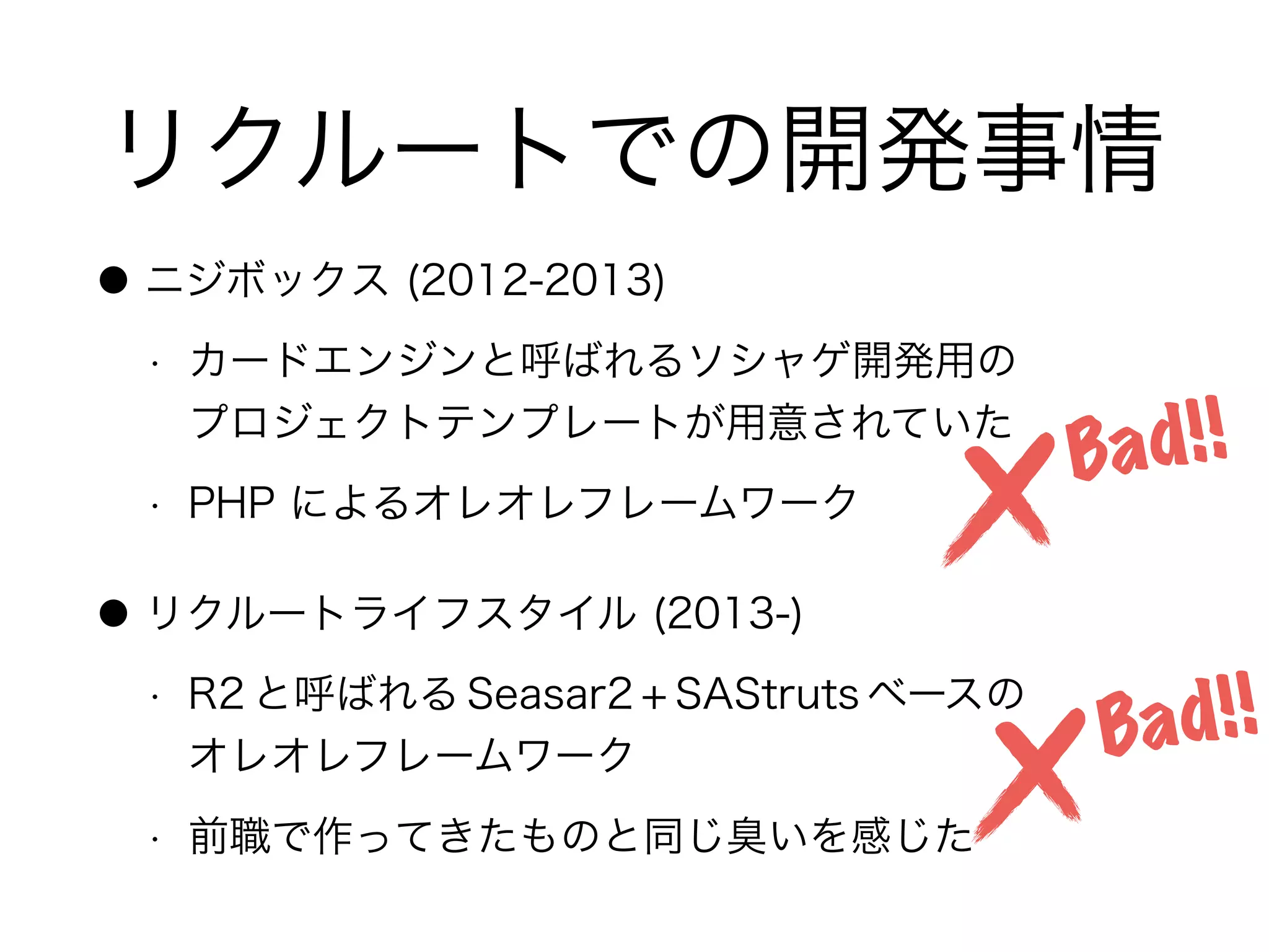 リクルートでの開発事情
● ニジボックス (2012-2013)
• カードエンジンと呼ばれるソシャゲ開発用の 
プロジェクトテンプレートが用意されていた
• PHP によるオレオレフレームワーク
● リクルートライフスタイル (2013-)
• R2 と呼ばれる Seasar2 + SAStruts ベースの 
オレオレフレームワーク
• 前職で作ってきたものと同じ臭いを感じた
Bad!!
Bad!!
 