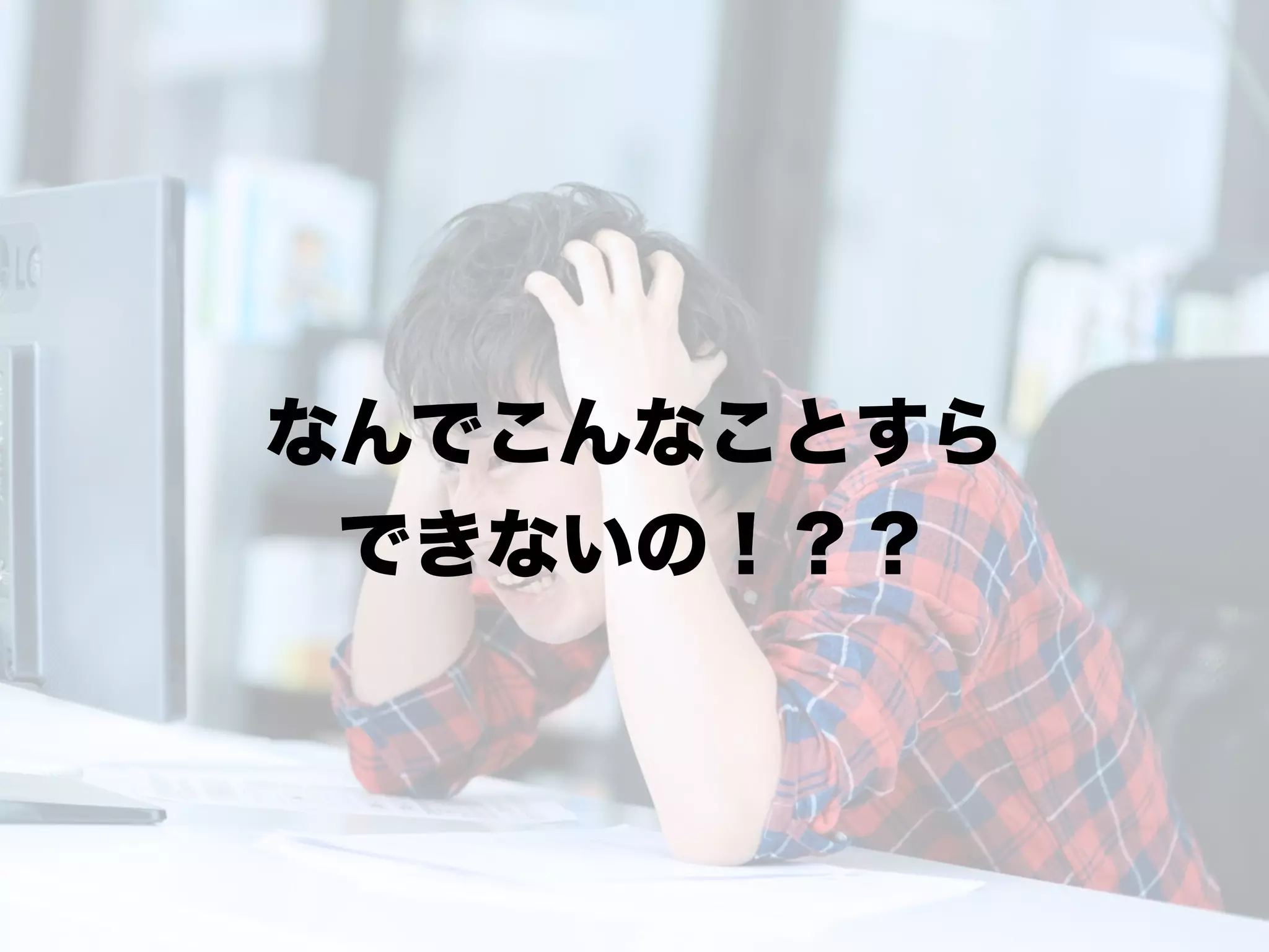 なんでこんなことすら
できないの！？？
 