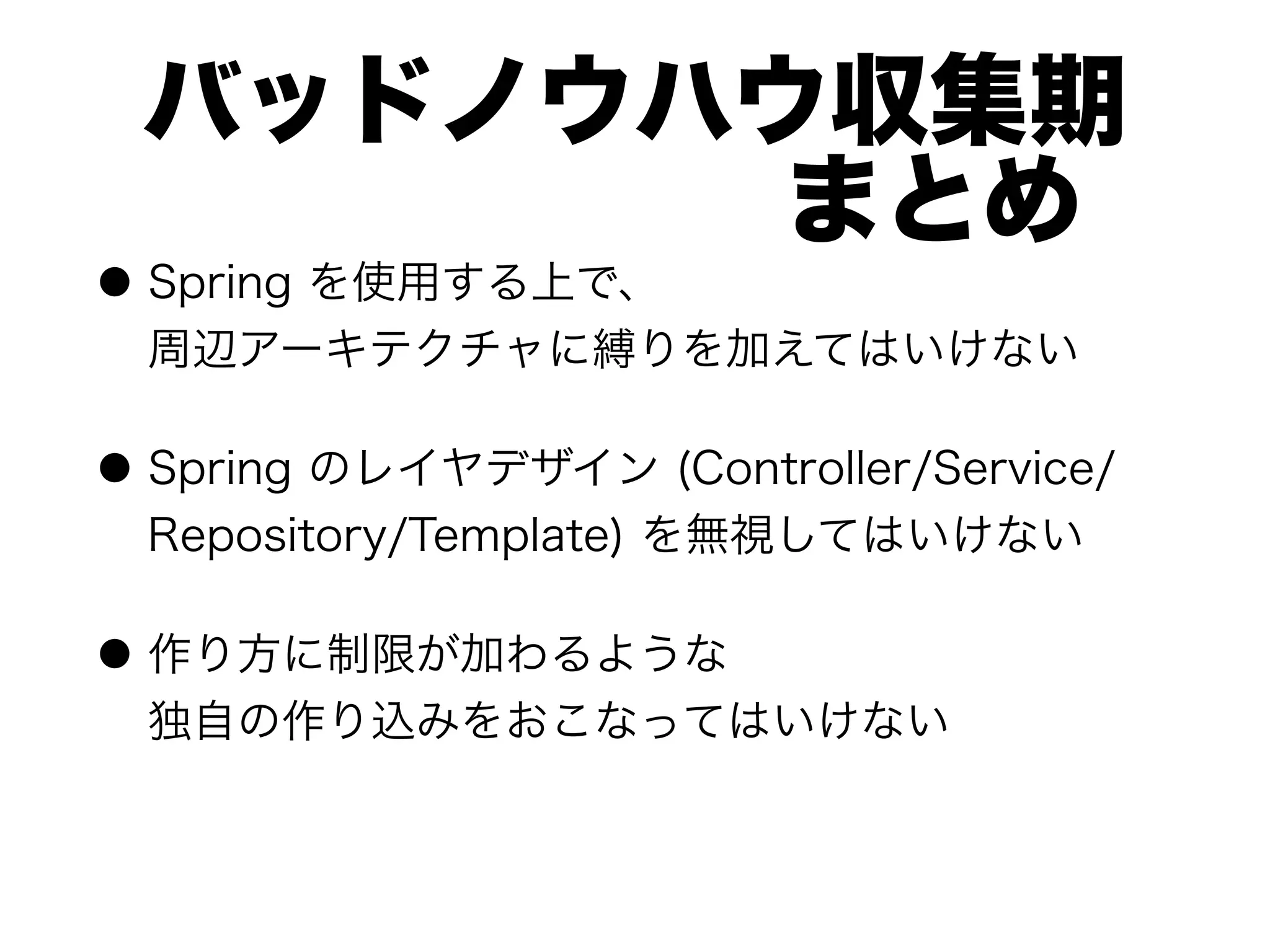 バッドノウハウ収集期 
      まとめ
● Spring を使用する上で、 
周辺アーキテクチャに縛りを加えてはいけない
● Spring のレイヤデザイン (Controller/Service/
Repository/Template) を無視してはいけない
● 作り方に制限が加わるような 
独自の作り込みをおこなってはいけない
 