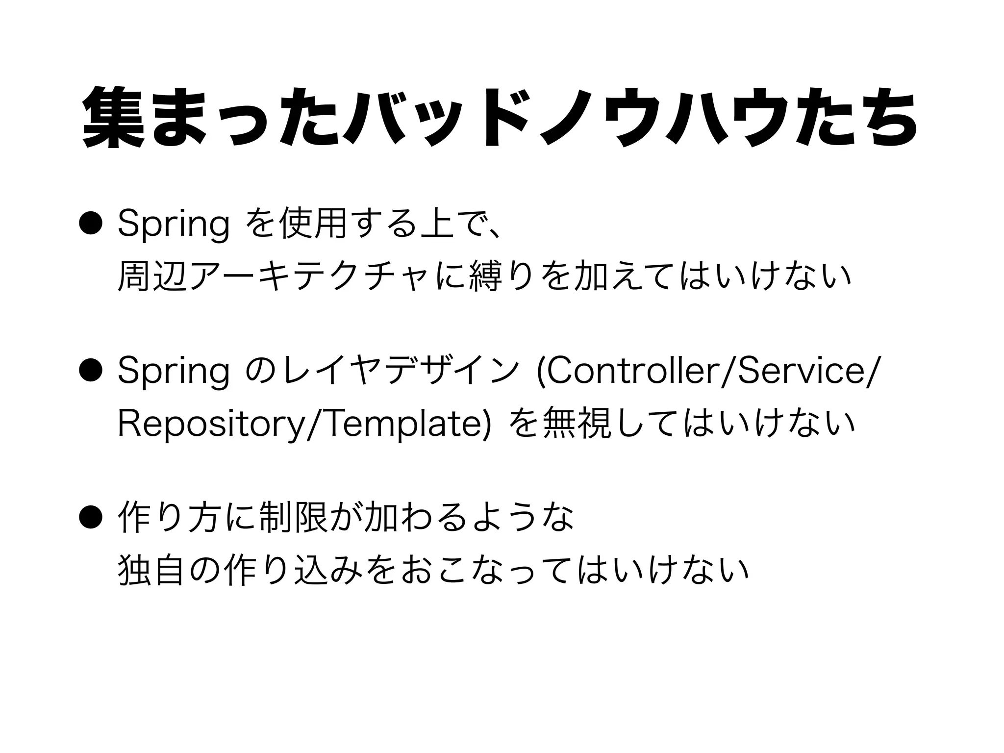 集まったバッドノウハウたち
● Spring を使用する上で、 
周辺アーキテクチャに縛りを加えてはいけない
● Spring のレイヤデザイン (Controller/Service/
Repository/Template) を無視してはいけない
● 作り方に制限が加わるような 
独自の作り込みをおこなってはいけない
 