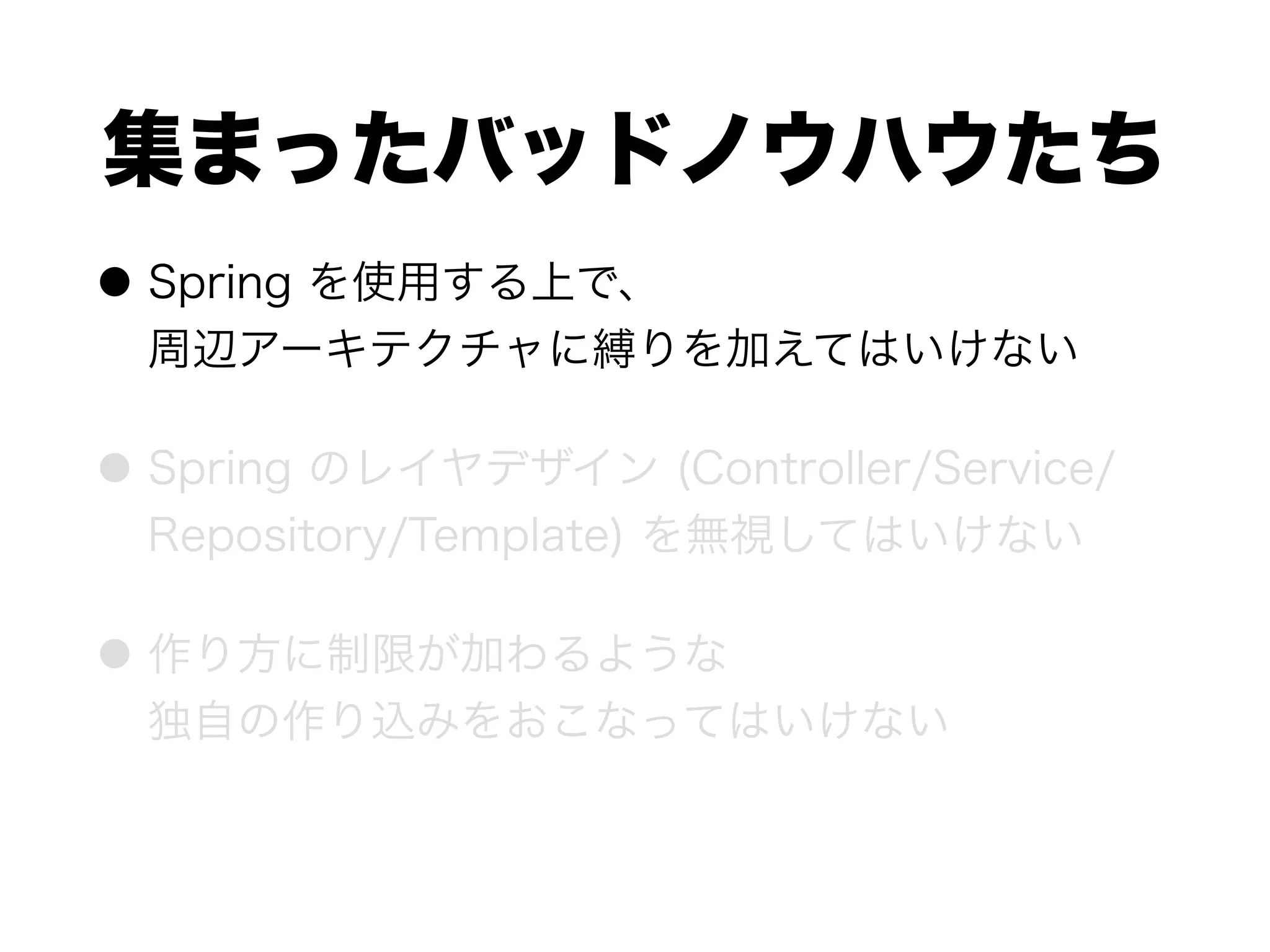 集まったバッドノウハウたち
● Spring を使用する上で、 
周辺アーキテクチャに縛りを加えてはいけない
● Spring のレイヤデザイン (Controller/Service/
Repository/Template) を無視してはいけない
● 作り方に制限が加わるような 
独自の作り込みをおこなってはいけない
 