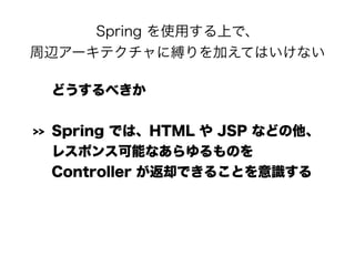 Spring を使用する上で、 
周辺アーキテクチャに縛りを加えてはいけない
どうするべきか
>> Spring では、HTML や JSP などの他、 
レスポンス可能なあらゆるものを 
Controller が返却できることを意識する
 