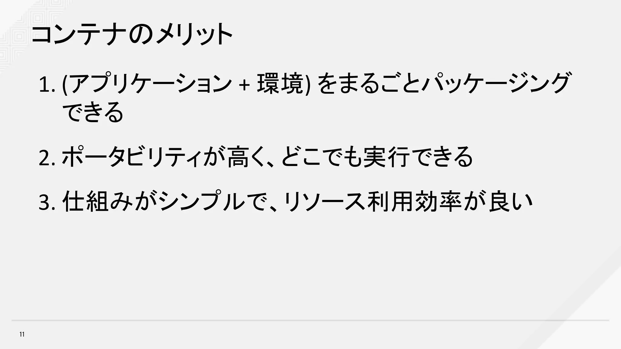 11
コンテナのメリット
1. (アプリケーション +	環境) をまるごとパッケージング
できる
2. ポータビリティが高く、どこでも実行できる
3. 仕組みがシンプルで、リソース利用効率が良い
 