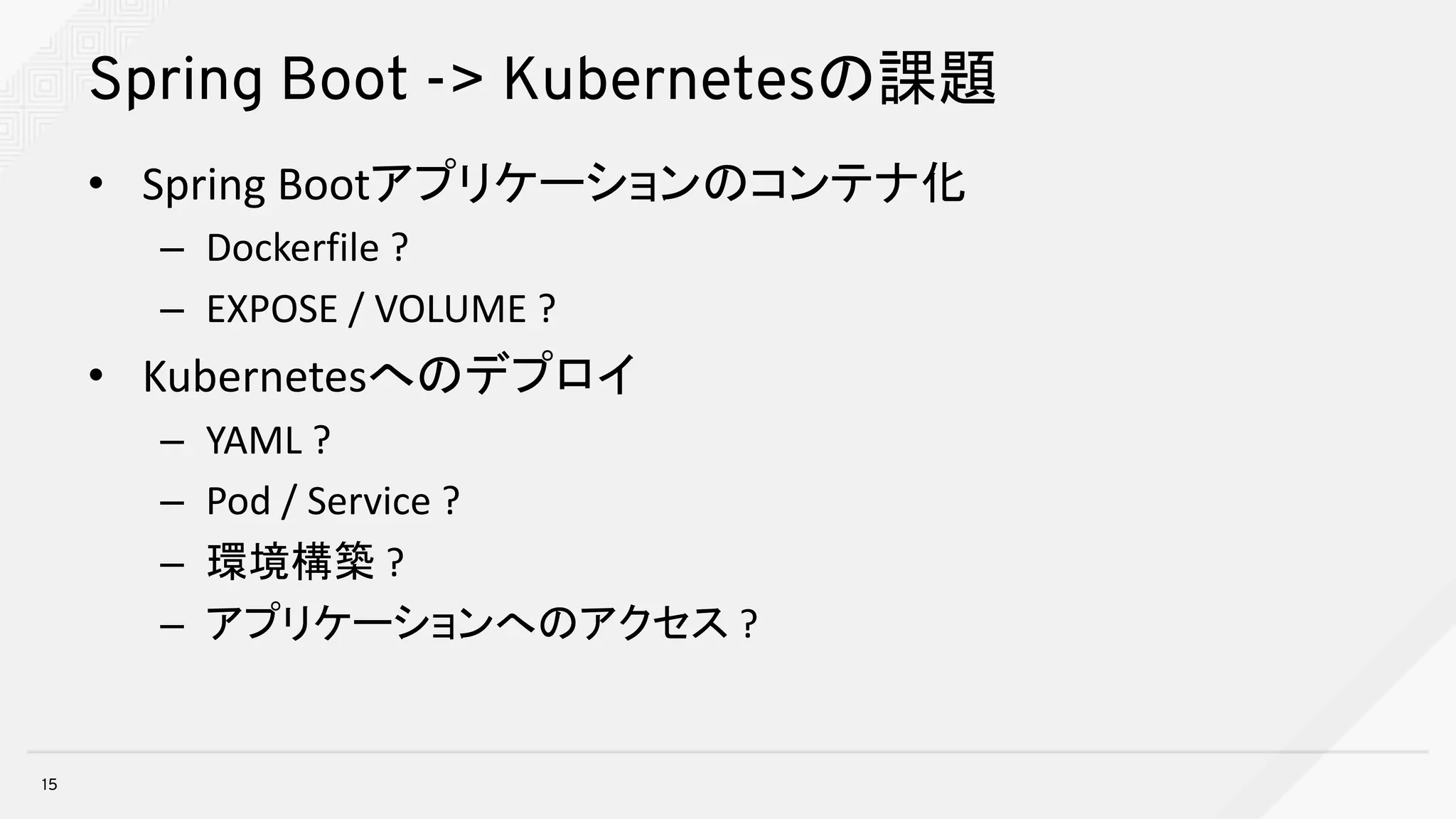 Spring Boot -> Kubernetesの課題
• Spring	Bootアプリケーションのコンテナ化
– Dockerfile ?
– EXPOSE	/	VOLUME	?
• Kubernetesへのデプロイ
– YAML	?
– Pod	/	Service	?
– 環境構築 ?
– アプリケーションへのアクセス ?
15
 