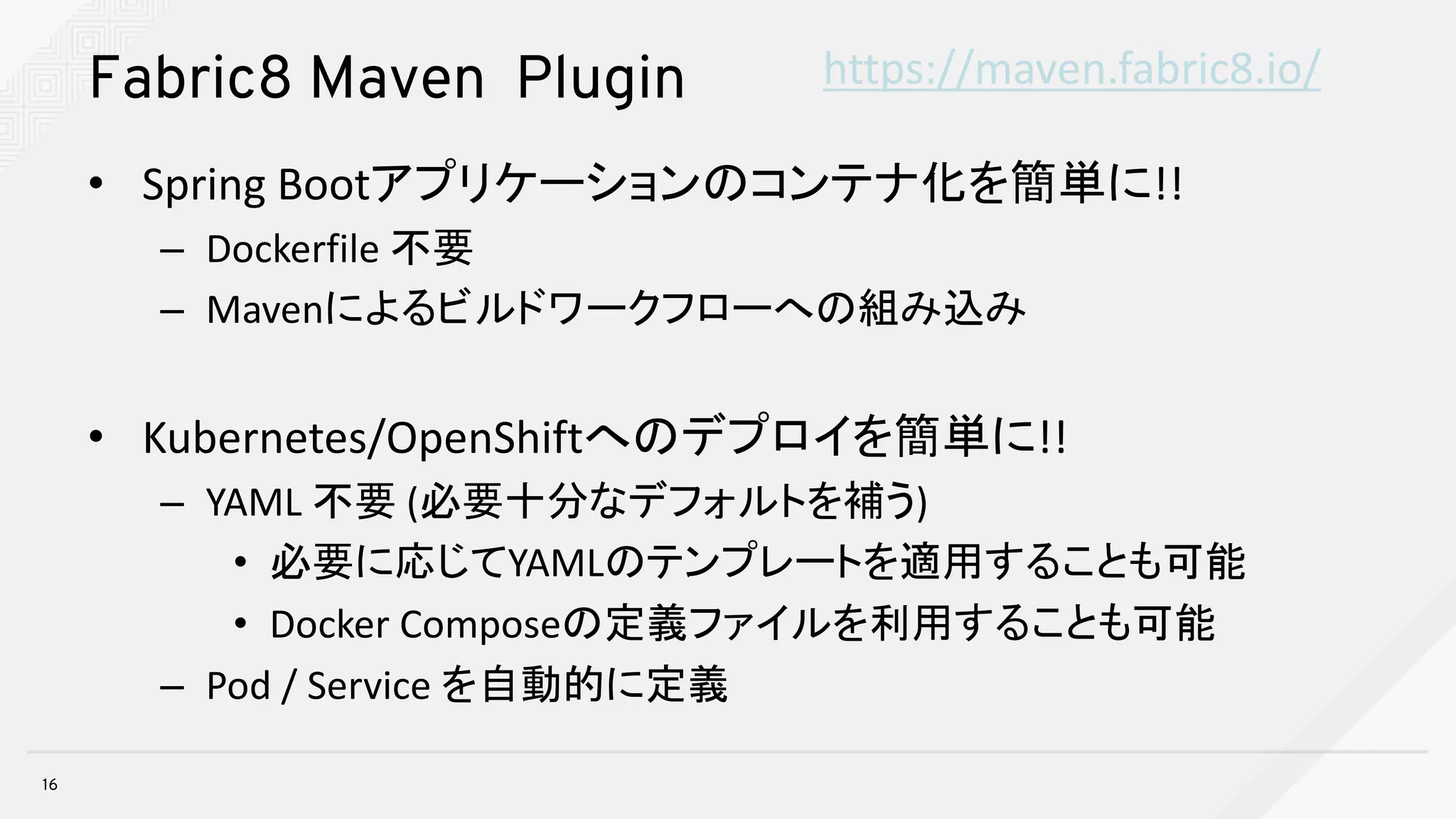 Fabric8 Maven Plugin
• Spring	Bootアプリケーションのコンテナ化を簡単に!!
– Dockerfile 不要
– Mavenによるビルドワークフローへの組み込み
• Kubernetes/OpenShiftへのデプロイを簡単に!!
– YAML	不要 (必要十分なデフォルトを補う)
• 必要に応じてYAMLのテンプレートを適用することも可能
• Docker	Composeの定義ファイルを利用することも可能
– Pod	/	Service	を自動的に定義
16
https://maven.fabric8.io/
 