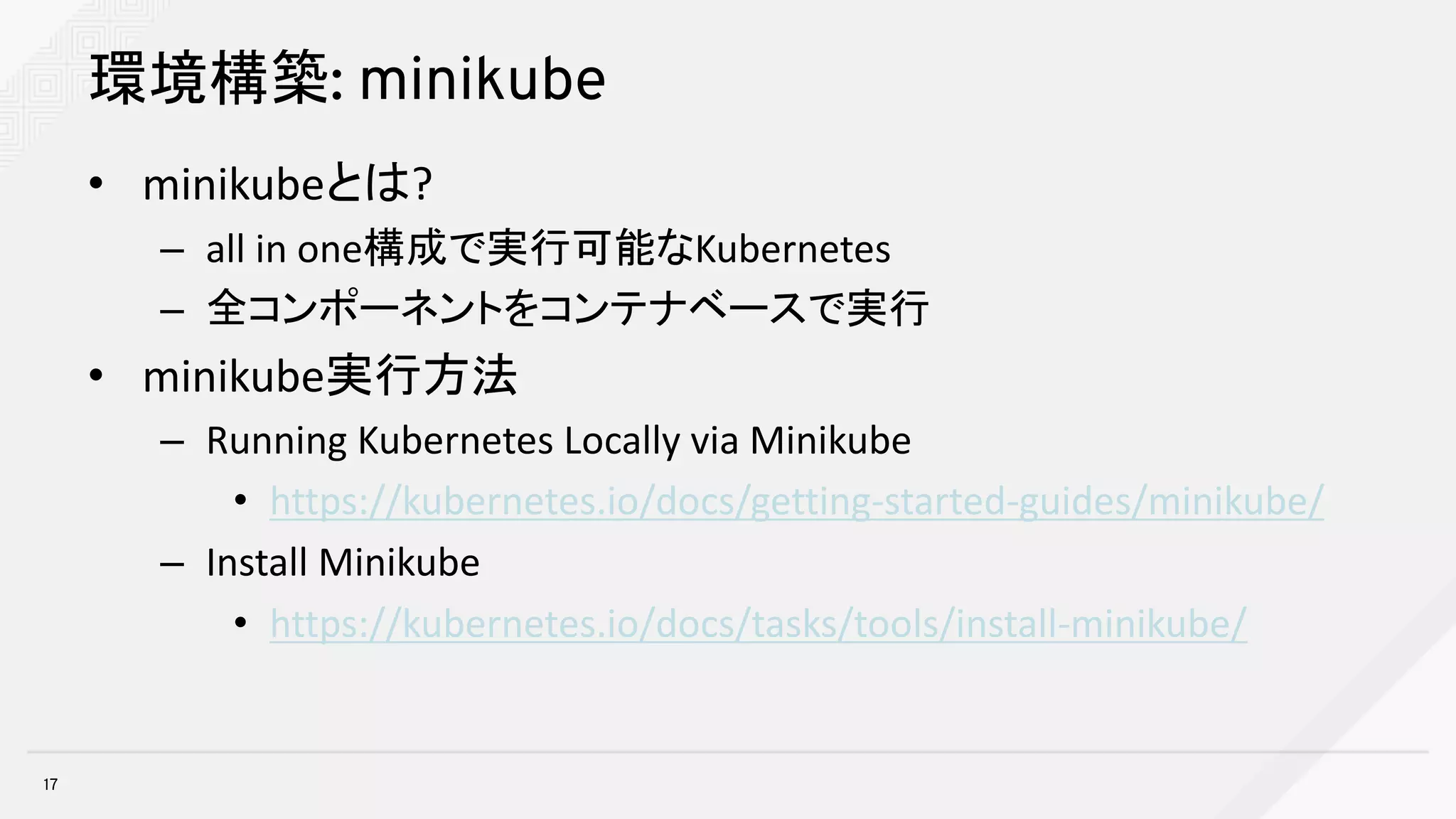 環境構築: minikube
• minikubeとは?
– all	in	one構成で実行可能なKubernetes
– 全コンポーネントをコンテナベースで実行
• minikube実行方法
– Running	Kubernetes	Locally	via	Minikube
• https://kubernetes.io/docs/getting-started-guides/minikube/
– Install	Minikube
• https://kubernetes.io/docs/tasks/tools/install-minikube/
17
 