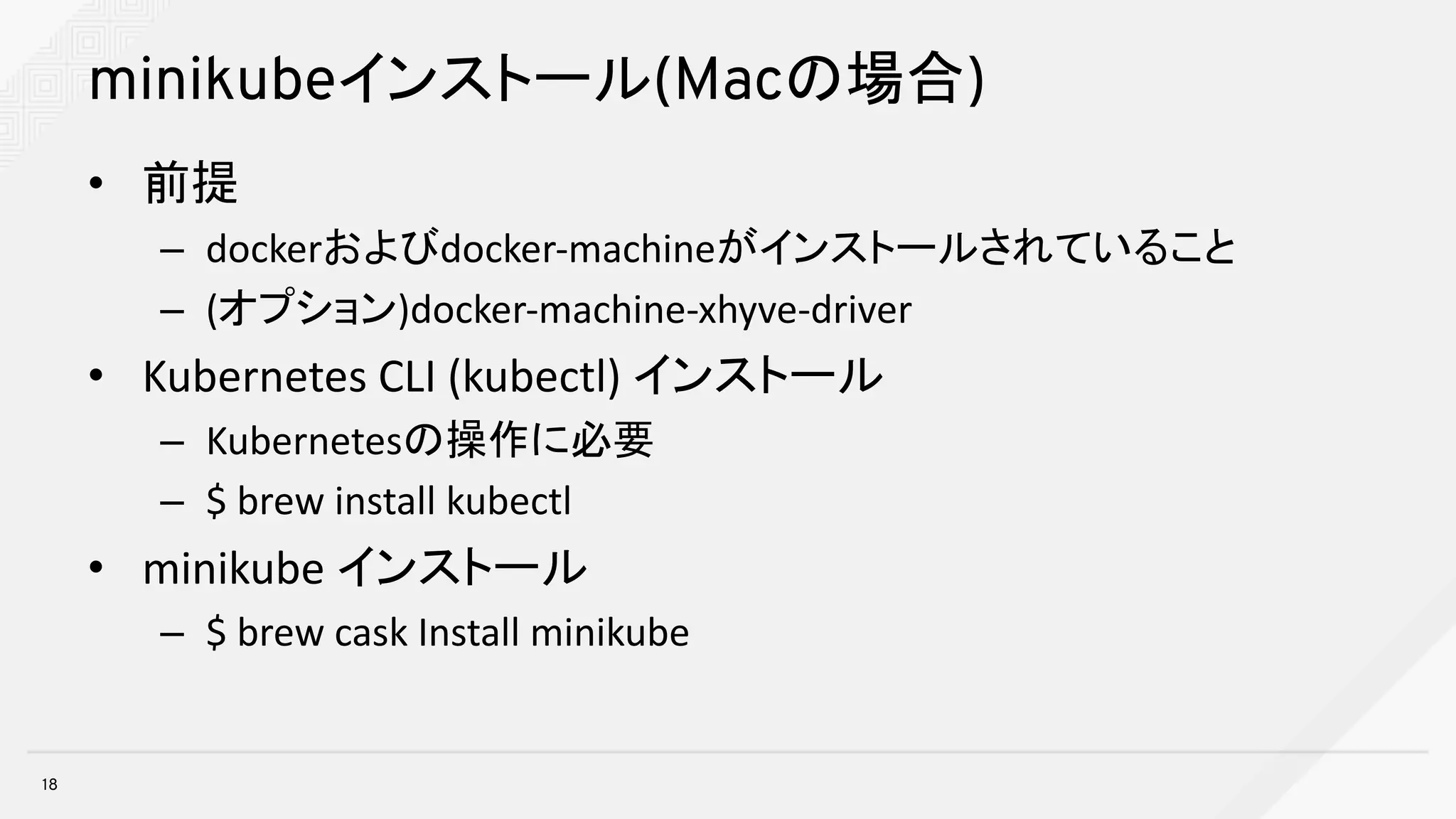 minikubeインストール(Macの場合)
• 前提
– dockerおよびdocker-machineがインストールされていること
– (オプション)docker-machine-xhyve-driver
• Kubernetes	CLI	(kubectl)	インストール
– Kubernetesの操作に必要
– $	brew	install	kubectl
• minikube インストール
– $	brew	cask	Install	minikube
18
 